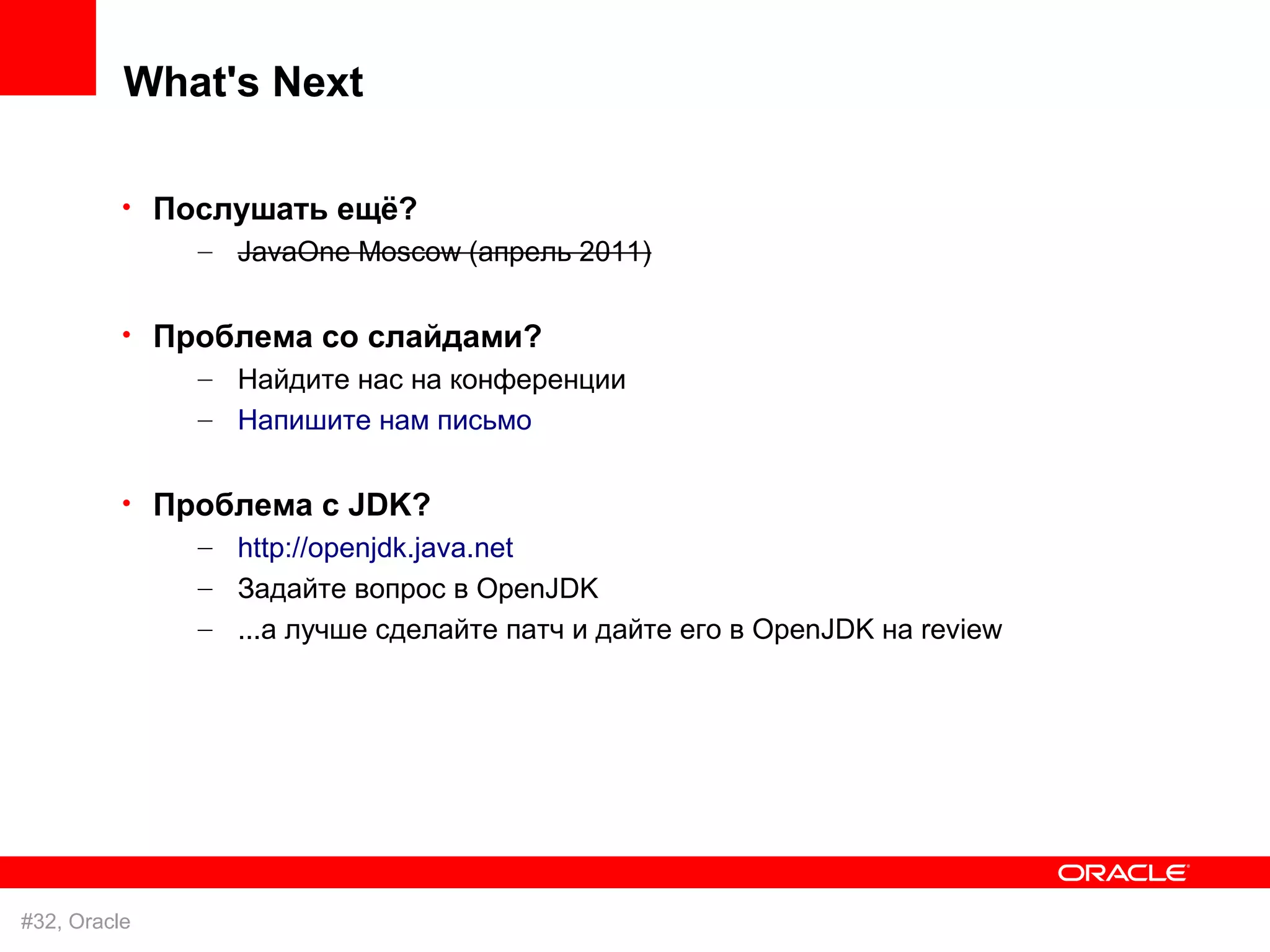 What's Next

          • Послушать ещё?
              – JavaOne Moscow (апрель 2011)

          • Проблема со слайдами?
              – Найдите нас на конференции
               – Напишите нам письмо

          • Проблема с JDK?
              – http://openjdk.java.net
               – Задайте вопрос в OpenJDK
               – ...а лучше сделайте патч и дайте его в OpenJDK на review




#32, Oracle
 