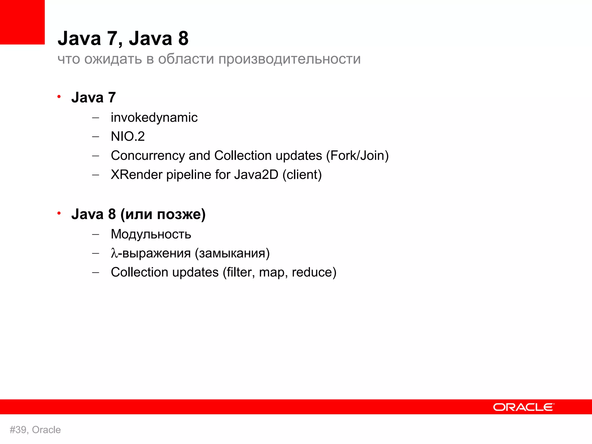 Java 7, Java 8
          что ожидать в области производительности

          • Java 7
               – invokedynamic
               – NIO.2
               – Concurrency and Collection updates (Fork/Join)
               – XRender pipeline for Java2D (client)

          • Java 8 (или позже)
               – Модульность
               – λ-выражения (замыкания)
               – Collection updates (filter, map, reduce)




#39, Oracle
 