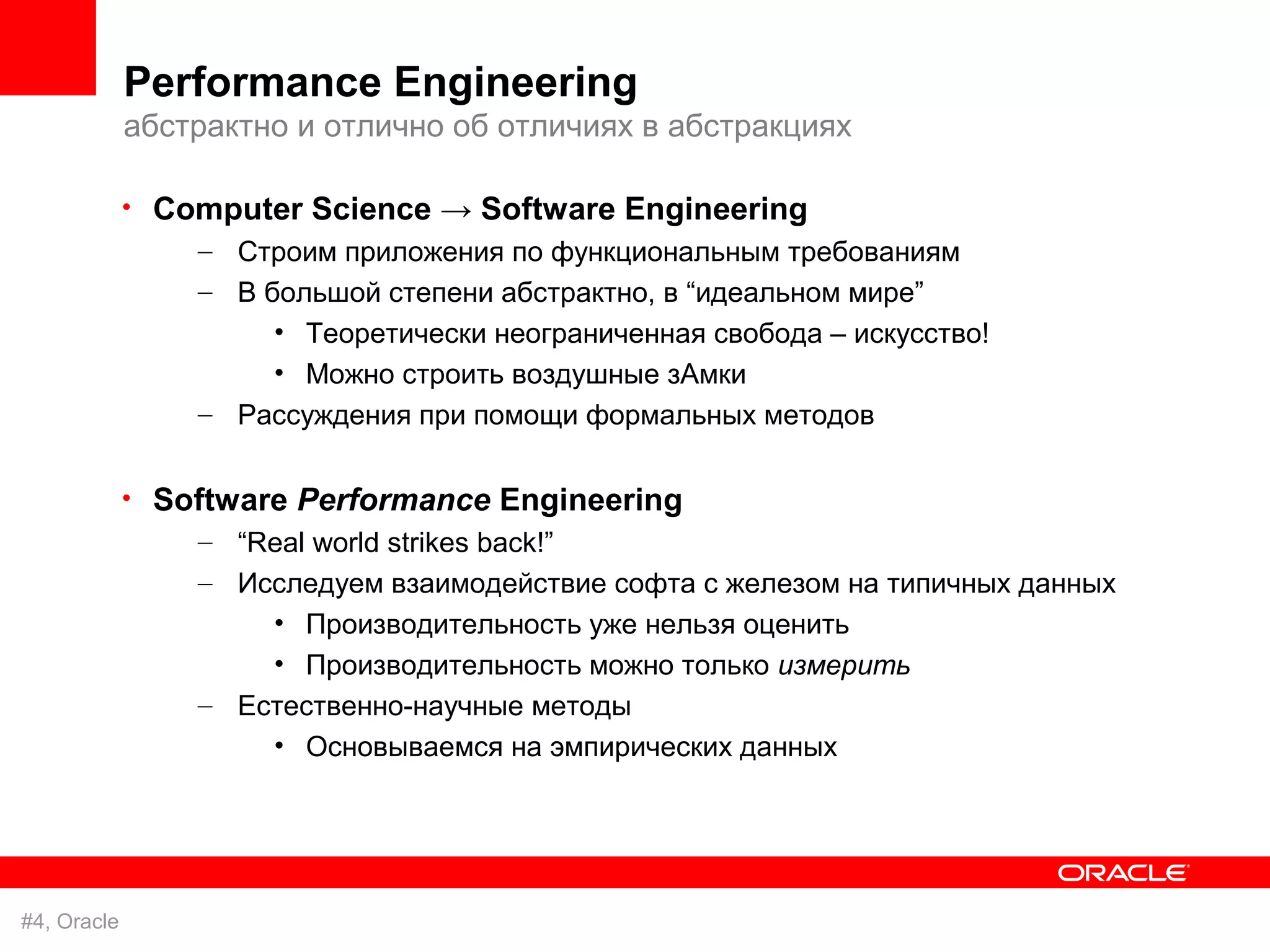 Performance Engineering
             абстрактно и отлично об отличиях в абстракциях

             • Computer Science → Software Engineering
                 – Строим приложения по функциональным требованиям
                 – В большой степени абстрактно, в “идеальном мире”
                      • Теоретически неограниченная свобода – искусство!
                      • Можно строить воздушные зАмки
                 – Рассуждения при помощи формальных методов

             • Software Performance Engineering
                 – “Real world strikes back!”
                 – Исследуем взаимодействие софта с железом на типичных данных
                     • Производительность уже нельзя оценить
                     • Производительность можно только измерить
                 – Естественно-научные методы
                     • Основываемся на эмпирических данных




#4, Oracle
 