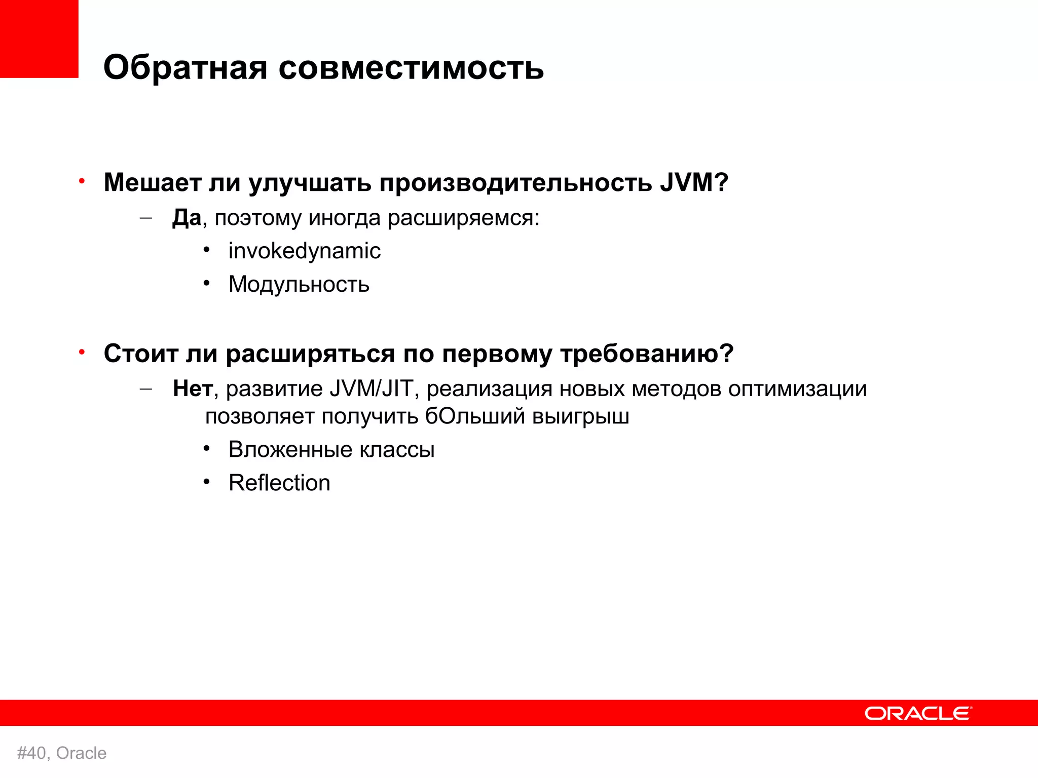 Обратная совместимость


       • Мешает ли улучшать производительность JVM?
           – Да, поэтому иногда расширяемся:
                 • invokedynamic
                 • Модульность

       • Стоит ли расширяться по первому требованию?
           – Нет, развитие JVM/JIT, реализация новых методов оптимизации
                позволяет получить бОльший выигрыш
                • Вложенные классы
                 • Reflection




#40, Oracle
 