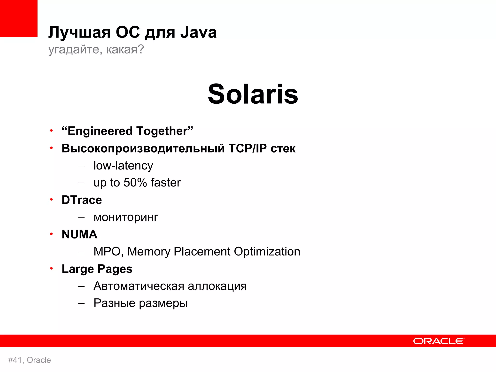 Лучшая ОС для Java
          угадайте, какая?



                                    Solaris
          • “Engineered Together”
          • Высокопроизводительный TCP/IP стек
               – low-latency
               – up to 50% faster
          • DTrace
               – мониторинг
          • NUMA
               – MPO, Memory Placement Optimization
          • Large Pages
               – Автоматическая аллокация
               – Разные размеры



#41, Oracle
 
