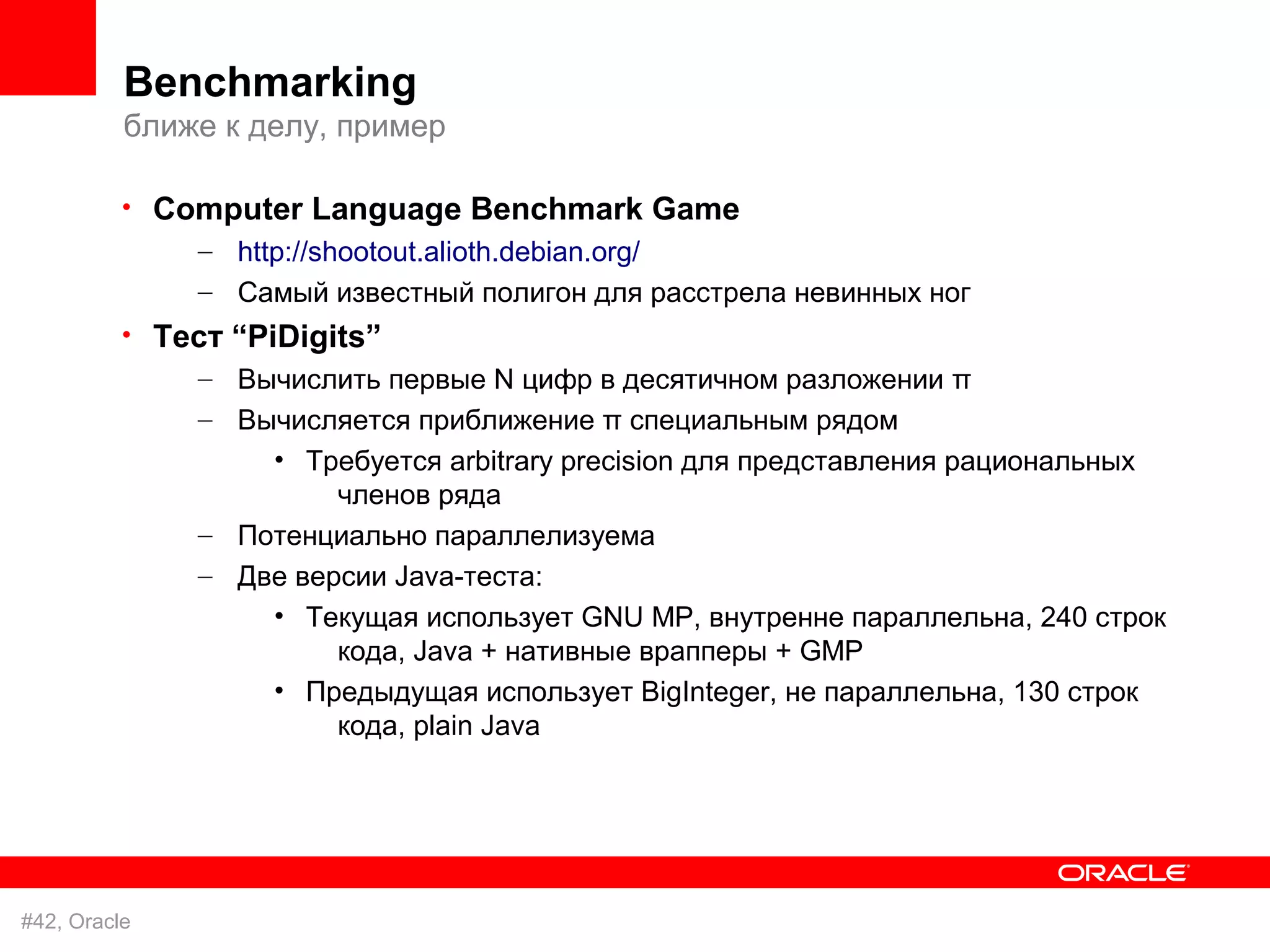 Benchmarking
          ближе к делу, пример

          • Computer Language Benchmark Game
              – http://shootout.alioth.debian.org/
              – Самый известный полигон для расстрела невинных ног
          • Тест “PiDigits”
              – Вычислить первые N цифр в десятичном разложении π
              – Вычисляется приближение π специальным рядом
                  • Требуется arbitrary precision для представления рациональных
                       членов ряда
              – Потенциально параллелизуема
              – Две версии Java-теста:
                  • Текущая использует GNU MP, внутренне параллельна, 240 строк
                       кода, Java + нативные врапперы + GMP
                  • Предыдущая использует BigInteger, не параллельна, 130 строк
                       кода, plain Java




#42, Oracle
 