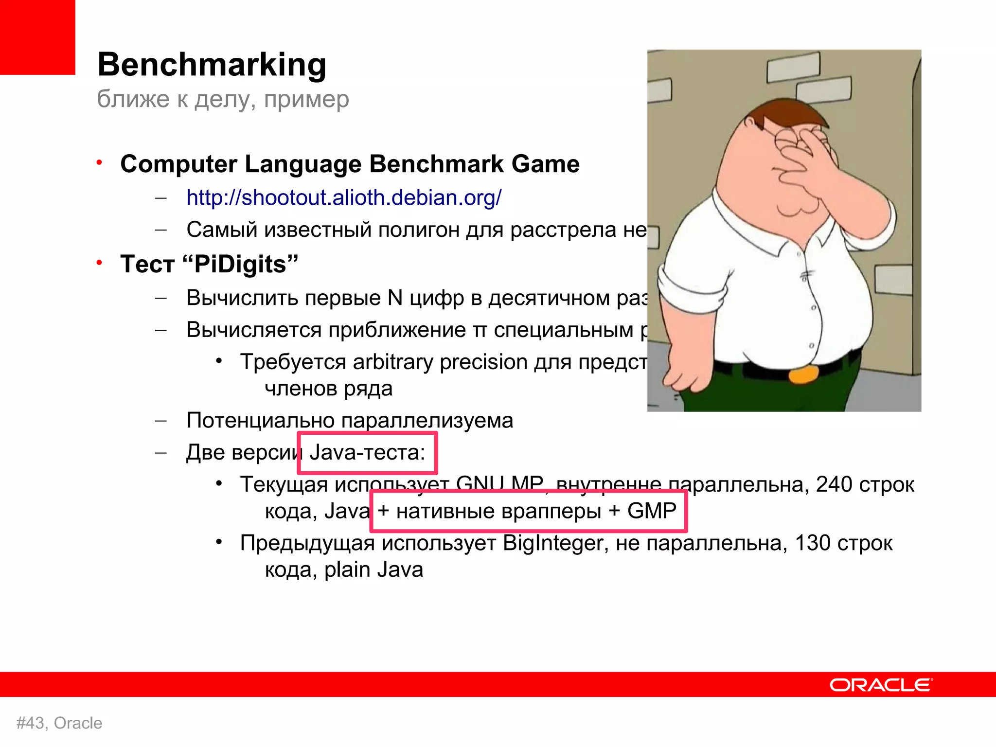 Benchmarking
          ближе к делу, пример

          • Computer Language Benchmark Game
              – http://shootout.alioth.debian.org/
              – Самый известный полигон для расстрела невинных ног
          • Тест “PiDigits”
              – Вычислить первые N цифр в десятичном разложении π
              – Вычисляется приближение π специальным рядом
                  • Требуется arbitrary precision для представления рациональных
                       членов ряда
              – Потенциально параллелизуема
              – Две версии Java-теста:
                  • Текущая использует GNU MP, внутренне параллельна, 240 строк
                       кода, Java + нативные врапперы + GMP
                  • Предыдущая использует BigInteger, не параллельна, 130 строк
                       кода, plain Java




#43, Oracle
 