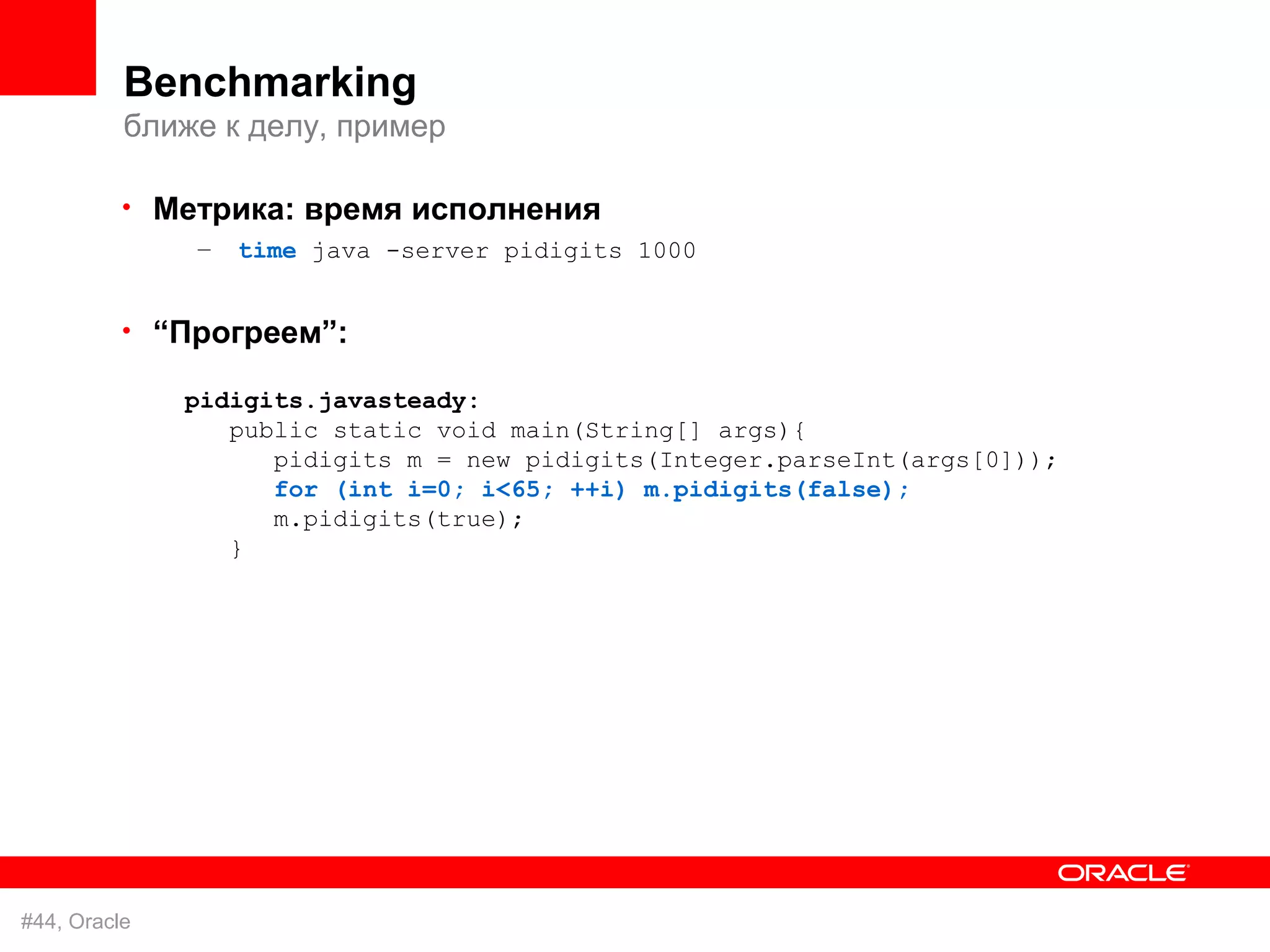 Benchmarking
          ближе к делу, пример

          • Метрика: время исполнения
              –   time java -server pidigits 1000


          • “Прогреем”:

              pidigits.javasteady:
                 public static void main(String[] args){
                    pidigits m = new pidigits(Integer.parseInt(args[0]));
                    for (int i=0; i<65; ++i) m.pidigits(false);
                    m.pidigits(true);
                 }




#44, Oracle
 