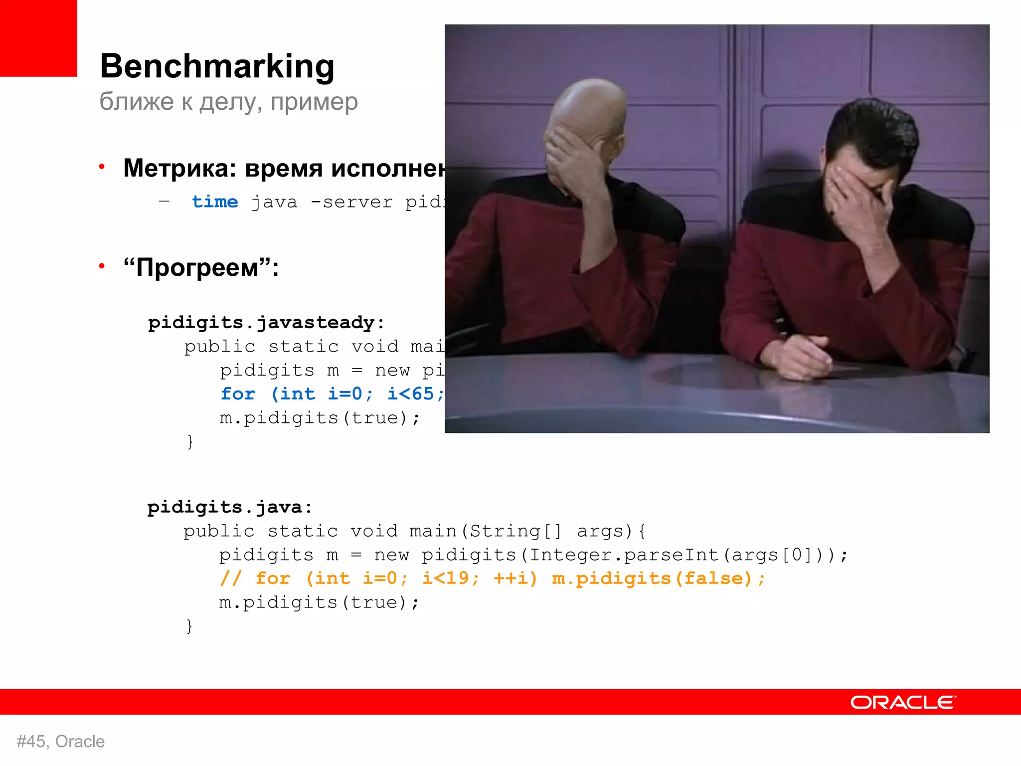 Benchmarking
          ближе к делу, пример

          • Метрика: время исполнения
              –   time java -server pidigits 1000


          • “Прогреем”:

              pidigits.javasteady:
                 public static void main(String[] args){
                    pidigits m = new pidigits(Integer.parseInt(args[0]));
                    for (int i=0; i<65; ++i) m.pidigits(false);
                    m.pidigits(true);
                 }


              pidigits.java:
                 public static void main(String[] args){
                    pidigits m = new pidigits(Integer.parseInt(args[0]));
                    // for (int i=0; i<19; ++i) m.pidigits(false);
                    m.pidigits(true);
                 }




#45, Oracle
 