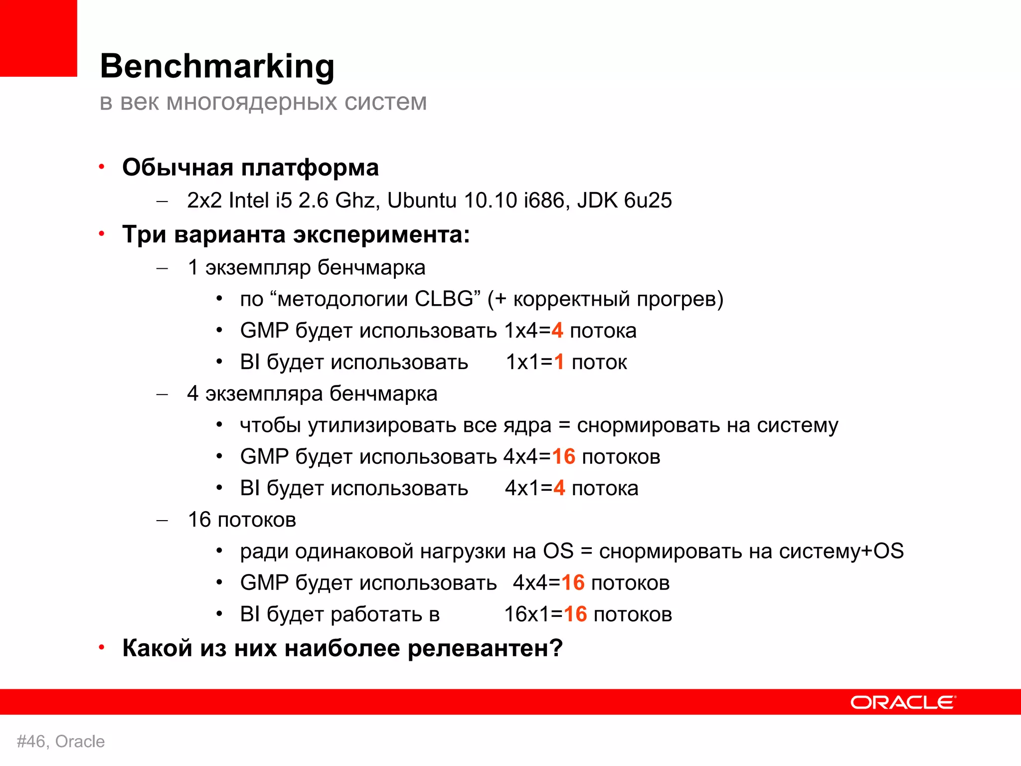 Benchmarking
          в век многоядерных систем

          • Обычная платформа
              – 2x2 Intel i5 2.6 Ghz, Ubuntu 10.10 i686, JDK 6u25
          • Три варианта эксперимента:
              – 1 экземпляр бенчмарка
                   • по “методологии CLBG” (+ корректный прогрев)
                   • GMP будет использовать 1x4=4 потока
                   • BI будет использовать   1x1=1 поток
              – 4 экземпляра бенчмарка
                   • чтобы утилизировать все ядра = снормировать на систему
                   • GMP будет использовать 4х4=16 потоков
                   • BI будет использовать   4x1=4 потока
              – 16 потоков
                   • ради одинаковой нагрузки на OS = снормировать на систему+OS
                   • GMP будет использовать 4х4=16 потоков
                   • BI будет работать в     16x1=16 потоков
          • Какой из них наиболее релевантен?



#46, Oracle
 