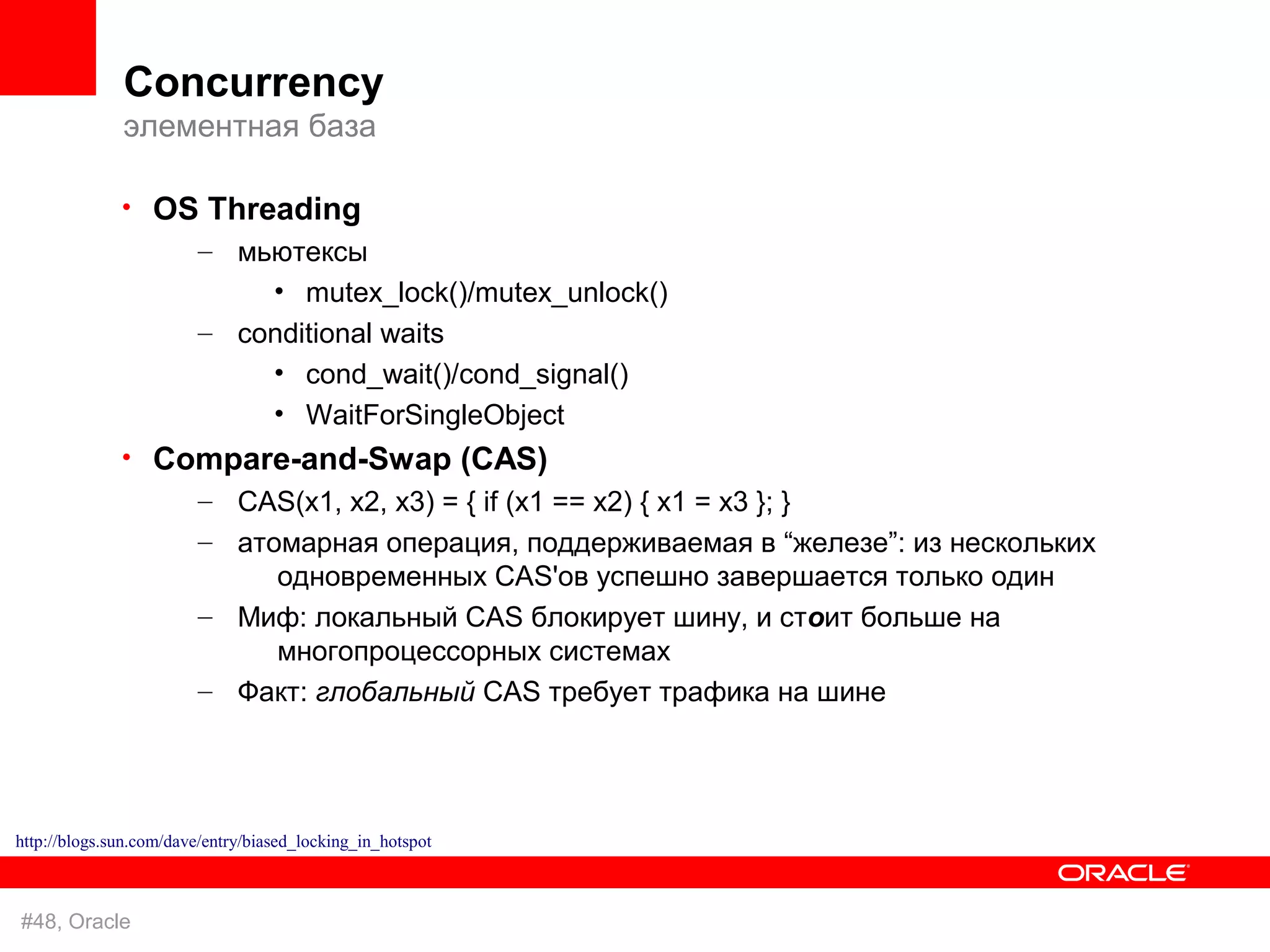Concurrency
              элементная база

              • OS Threading
                  – мьютексы
                            • mutex_lock()/mutex_unlock()
                        – conditional waits
                            • cond_wait()/cond_signal()
                            • WaitForSingleObject
              • Compare-and-Swap (CAS)
                  – CAS(x1, x2, x3) = { if (x1 == x2) { x1 = x3 }; }
                        – атомарная операция, поддерживаемая в “железе”: из нескольких
                             одновременных CAS'ов успешно завершается только один
                        – Миф: локальный CAS блокирует шину, и стоит больше на
                             многопроцессорных системах
                        – Факт: глобальный CAS требует трафика на шине




http://blogs.sun.com/dave/entry/biased_locking_in_hotspot



#48, Oracle
 