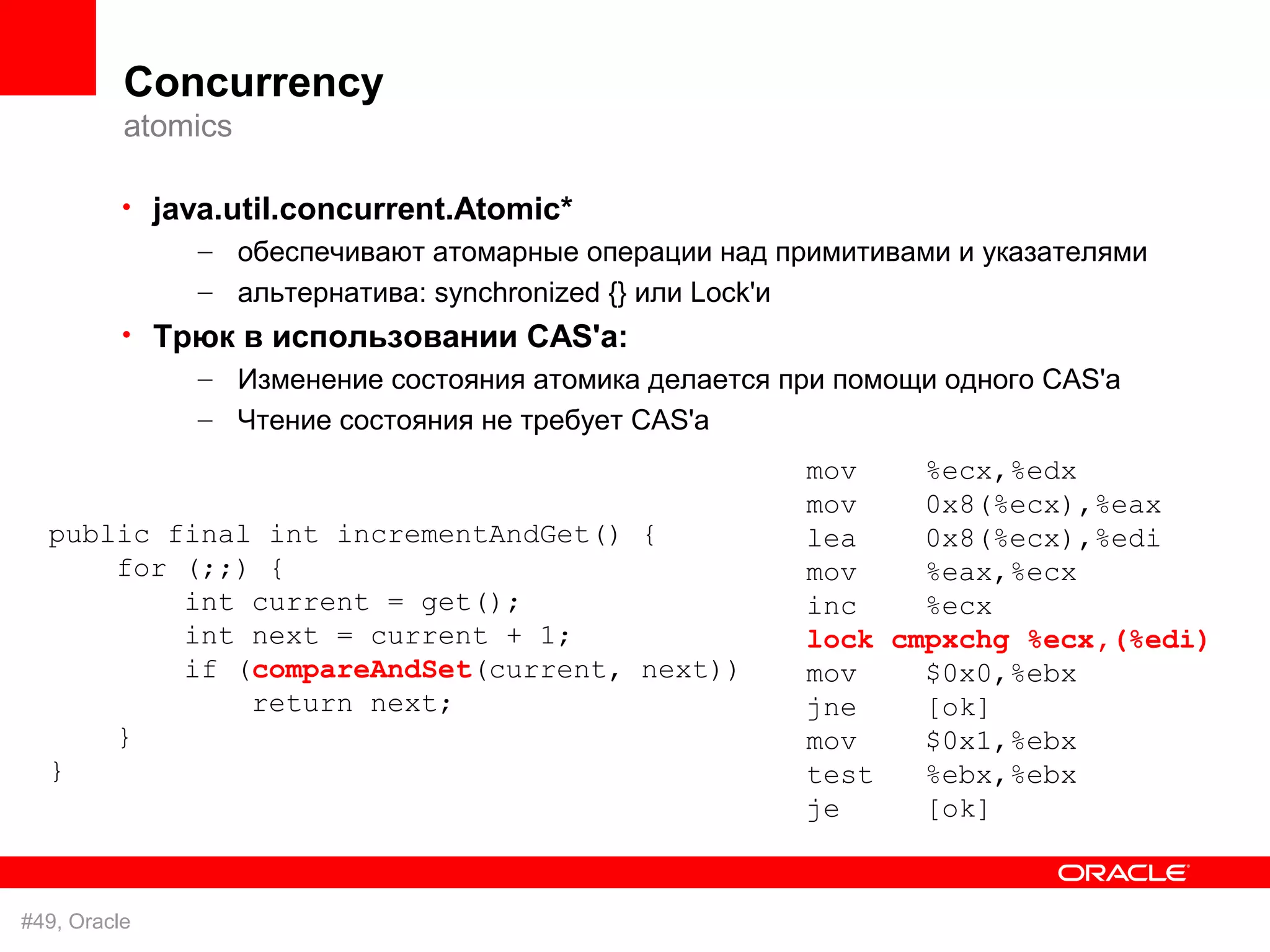 Concurrency
          atomics

          • java.util.concurrent.Atomic*
               – обеспечивают атомарные операции над примитивами и указателями
               – альтернатива: synchronized {} или Lock'и
          • Трюк в использовании CAS'а:
              – Изменение состояния атомика делается при помощи одного CAS'а
               – Чтение состояния не требует CAS'а
                                                            mov    %ecx,%edx
                                                            mov    0x8(%ecx),%eax
  public final int incrementAndGet() {                      lea    0x8(%ecx),%edi
      for (;;) {                                            mov    %eax,%ecx
          int current = get();                              inc    %ecx
          int next = current + 1;                           lock cmpxchg %ecx,(%edi)
          if (compareAndSet(current, next))                 mov    $0x0,%ebx
              return next;                                  jne    [ok]
      }                                                     mov    $0x1,%ebx
  }                                                         test   %ebx,%ebx
                                                            je     [ok]


#49, Oracle
 