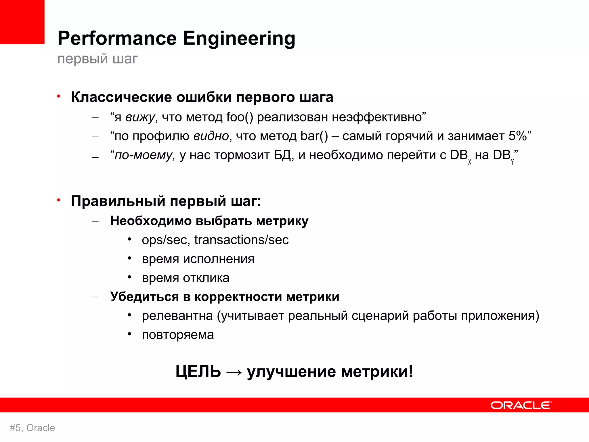 Performance Engineering
             первый шаг

             • Классические ошибки первого шага
                 – “я вижу, что метод foo() реализован неэффективно”
                  – “по профилю видно, что метод bar() – самый горячий и занимает 5%”
                  – “по-моему, у нас тормозит БД, и необходимо перейти с DBX на DBY”


             • Правильный первый шаг:
                 – Необходимо выбрать метрику
                      • ops/sec, transactions/sec
                      • время исполнения
                      • время отклика
                  – Убедиться в корректности метрики
                      • релевантна (учитывает реальный сценарий работы приложения)
                      • повторяема

                              ЦЕЛЬ → улучшение метрики!


#5, Oracle
 
