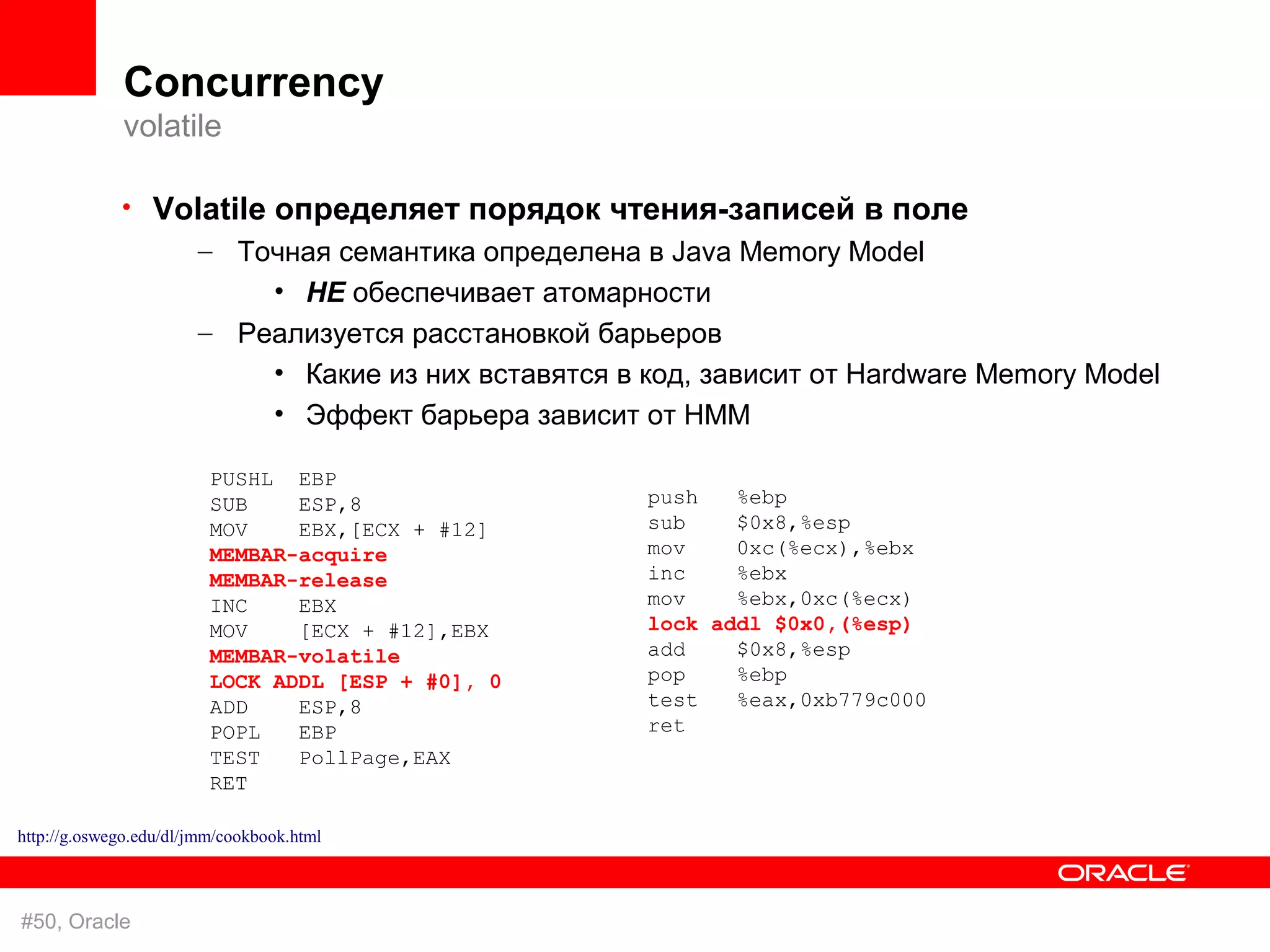 Concurrency
             volatile

             • Volatile определяет порядок чтения-записей в поле
                 – Точная семантика определена в Java Memory Model
                           • НЕ обеспечивает атомарности
                       – Реализуется расстановкой барьеров
                           • Какие из них вставятся в код, зависит от Hardware Memory Model
                           • Эффект барьера зависит от HMM

                         PUSHL EBP
                         SUB    ESP,8                 push   %ebp
                         MOV    EBX,[ECX + #12]       sub    $0x8,%esp
                         MEMBAR-acquire               mov    0xc(%ecx),%ebx
                         MEMBAR-release               inc    %ebx
                         INC    EBX                   mov    %ebx,0xc(%ecx)
                         MOV    [ECX + #12],EBX       lock addl $0x0,(%esp)
                         MEMBAR-volatile              add    $0x8,%esp
                         LOCK ADDL [ESP + #0], 0      pop    %ebp
                         ADD    ESP,8                 test   %eax,0xb779c000
                         POPL   EBP                   ret
                         TEST   PollPage,EAX
                         RET

http://g.oswego.edu/dl/jmm/cookbook.html



#50, Oracle
 