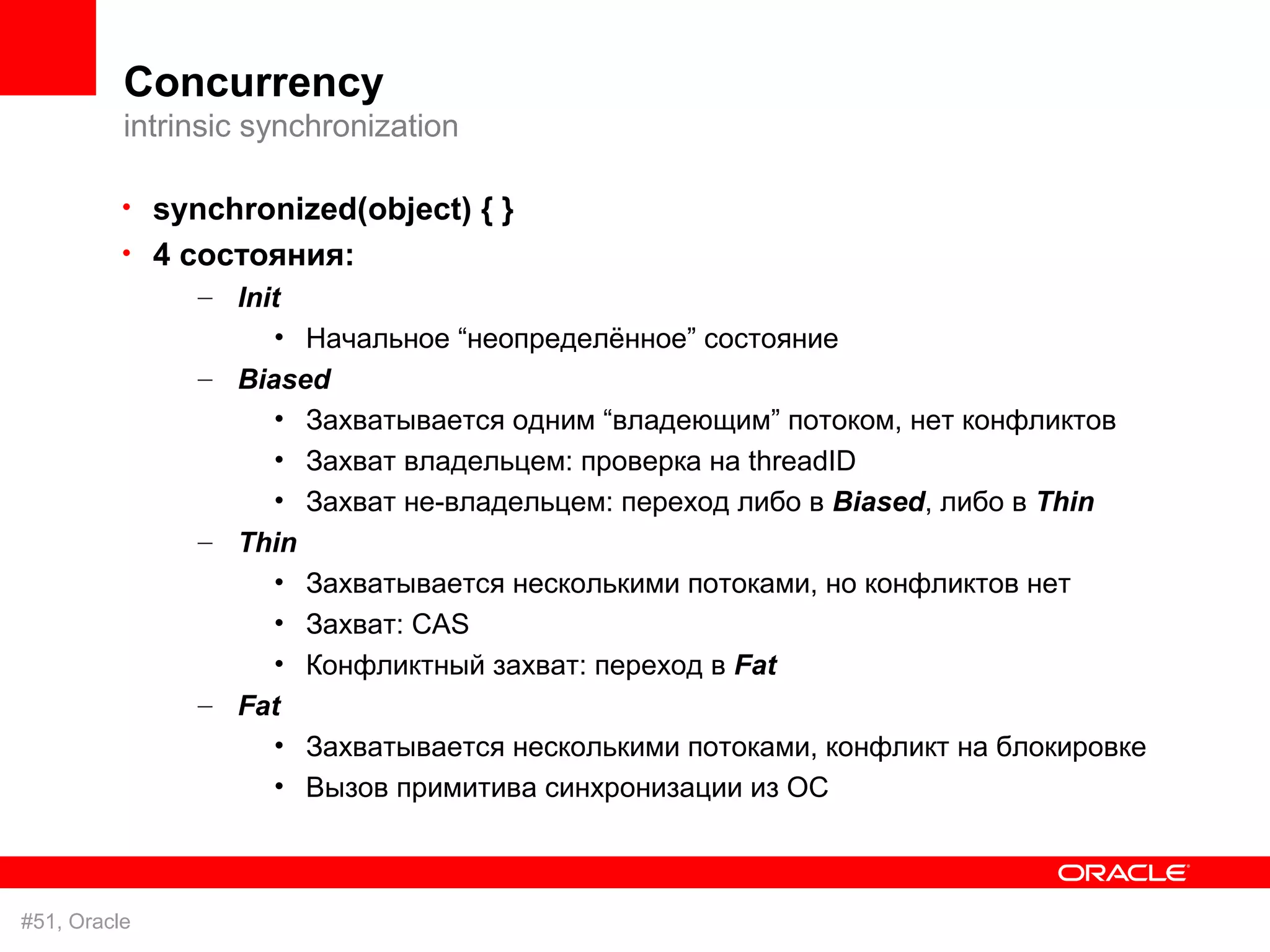Concurrency
          intrinsic synchronization

          • synchronized(object) { }
          • 4 состояния:
               – Init
                    • Начальное “неопределённое” состояние
               – Biased
                    • Захватывается одним “владеющим” потоком, нет конфликтов
                    • Захват владельцем: проверка на threadID
                    • Захват не-владельцем: переход либо в Biased, либо в Thin
               – Thin
                    • Захватывается несколькими потоками, но конфликтов нет
                    • Захват: CAS
                    • Конфликтный захват: переход в Fat
               – Fat
                    • Захватывается несколькими потоками, конфликт на блокировке
                    • Вызов примитива синхронизации из ОС



#51, Oracle
 