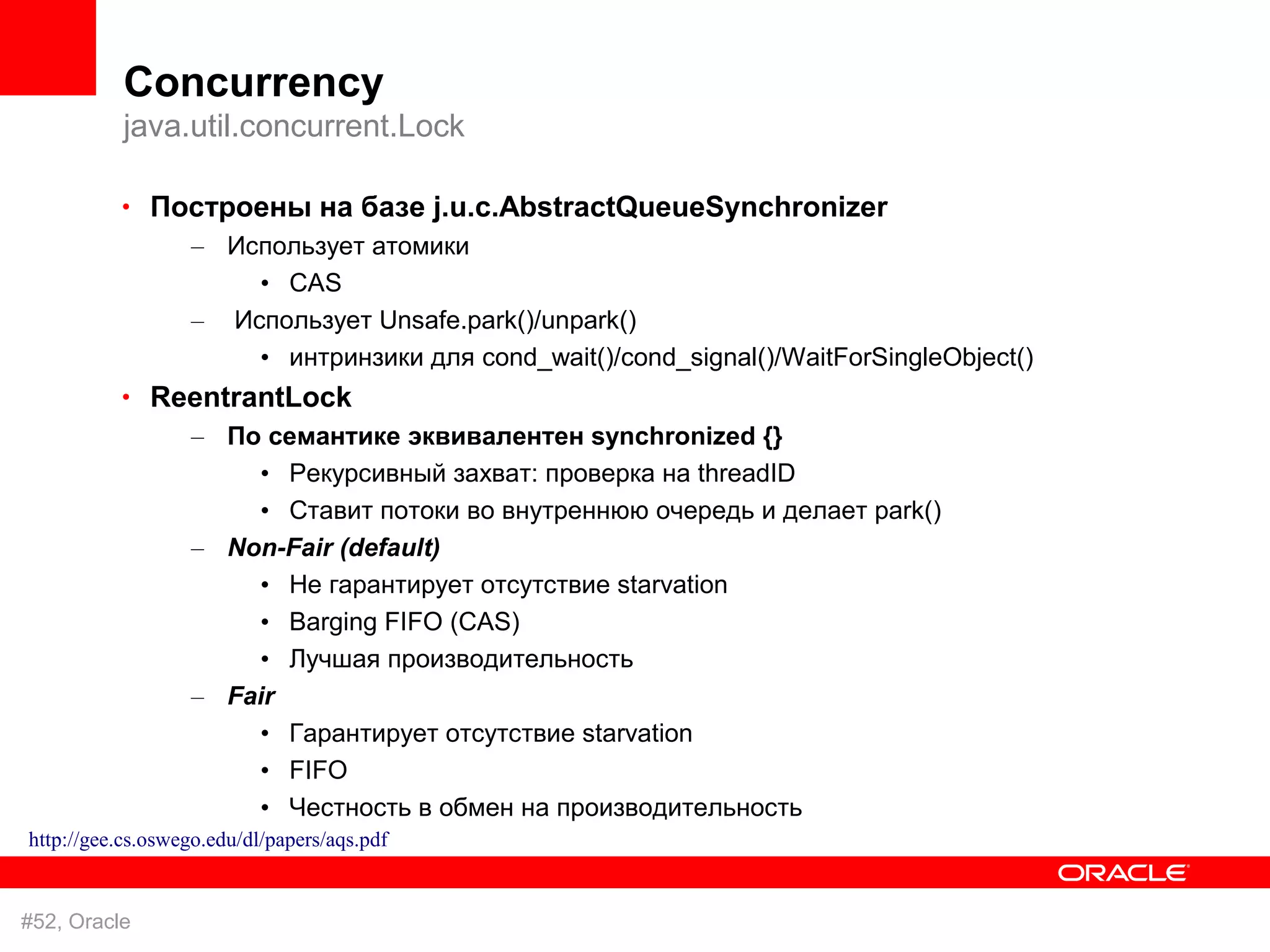 Concurrency
           java.util.concurrent.Lock

          • Построены на базе j.u.c.AbstractQueueSynchronizer
                   – Использует атомики
                       • CAS
                   – Использует Unsafe.park()/unpark()
                       • интринзики для cond_wait()/cond_signal()/WaitForSingleObject()
          • ReentrantLock
                   – По семантике эквивалентен synchronized {}
                       • Рекурсивный захват: проверка на threadID
                       • Ставит потоки во внутреннюю очередь и делает park()
                   – Non-Fair (default)
                       • Не гарантирует отсутствие starvation
                       • Barging FIFO (CAS)
                       • Лучшая производительность
                   – Fair
                       • Гарантирует отсутствие starvation
                       • FIFO
                       • Честность в обмен на производительность
http://gee.cs.oswego.edu/dl/papers/aqs.pdf


#52, Oracle
 