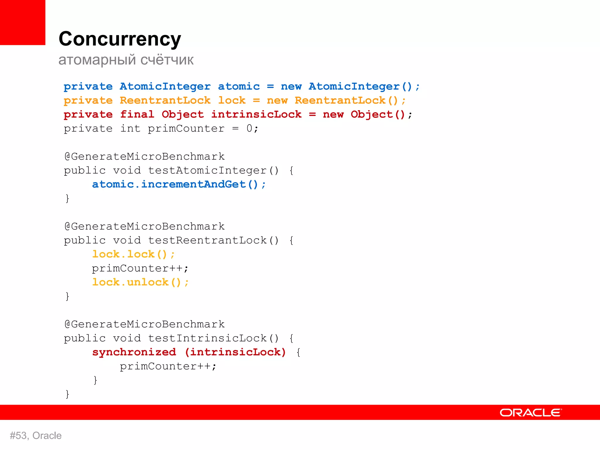 Concurrency
          атомарный счётчик
              private   AtomicInteger atomic = new AtomicInteger();
              private   ReentrantLock lock = new ReentrantLock();
              private   final Object intrinsicLock = new Object();
              private   int primCounter = 0;

              @GenerateMicroBenchmark
              public void testAtomicInteger() {
                  atomic.incrementAndGet();
              }

              @GenerateMicroBenchmark
              public void testReentrantLock() {
                  lock.lock();
                  primCounter++;
                  lock.unlock();
              }

              @GenerateMicroBenchmark
              public void testIntrinsicLock() {
                  synchronized (intrinsicLock) {
                      primCounter++;
                  }
              }


#53, Oracle
 