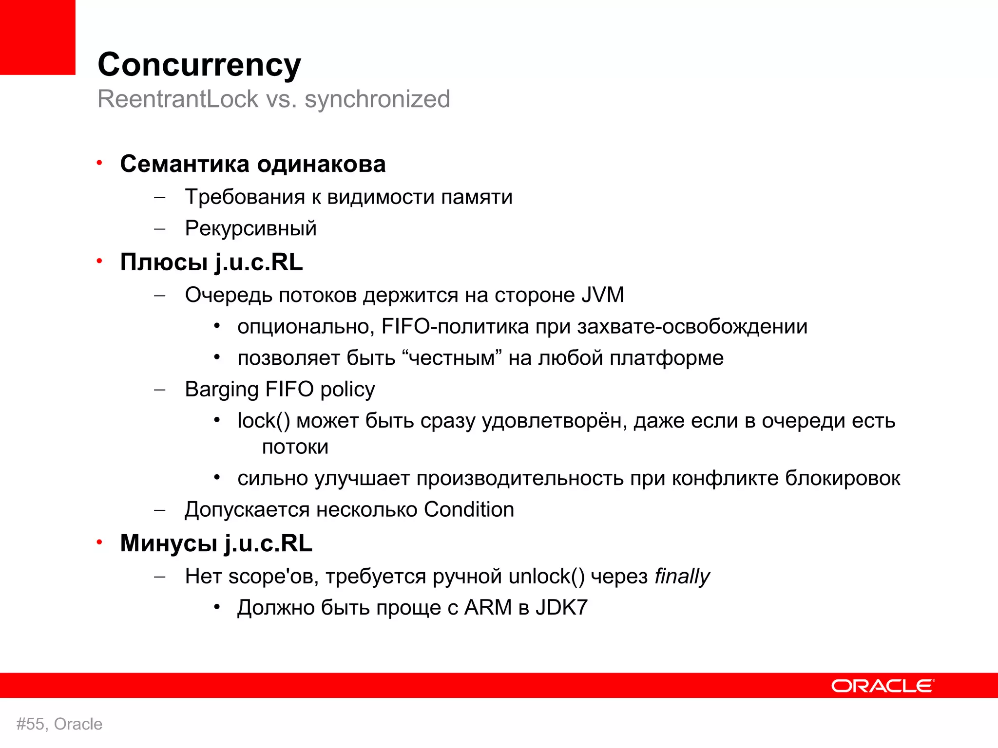 Concurrency
          ReentrantLock vs. synchronized

          • Семантика одинакова
              – Требования к видимости памяти
               – Рекурсивный
          • Плюсы j.u.c.RL
              – Очередь потоков держится на стороне JVM
                   • опционально, FIFO-политика при захвате-освобождении
                   • позволяет быть “честным” на любой платформе
               – Barging FIFO policy
                   • lock() может быть сразу удовлетворён, даже если в очереди есть
                        потоки
                   • сильно улучшает производительность при конфликте блокировок
               – Допускается несколько Condition
          • Минусы j.u.c.RL
              – Нет scope'ов, требуется ручной unlock() через finally
                  • Должно быть проще с ARM в JDK7




#55, Oracle
 