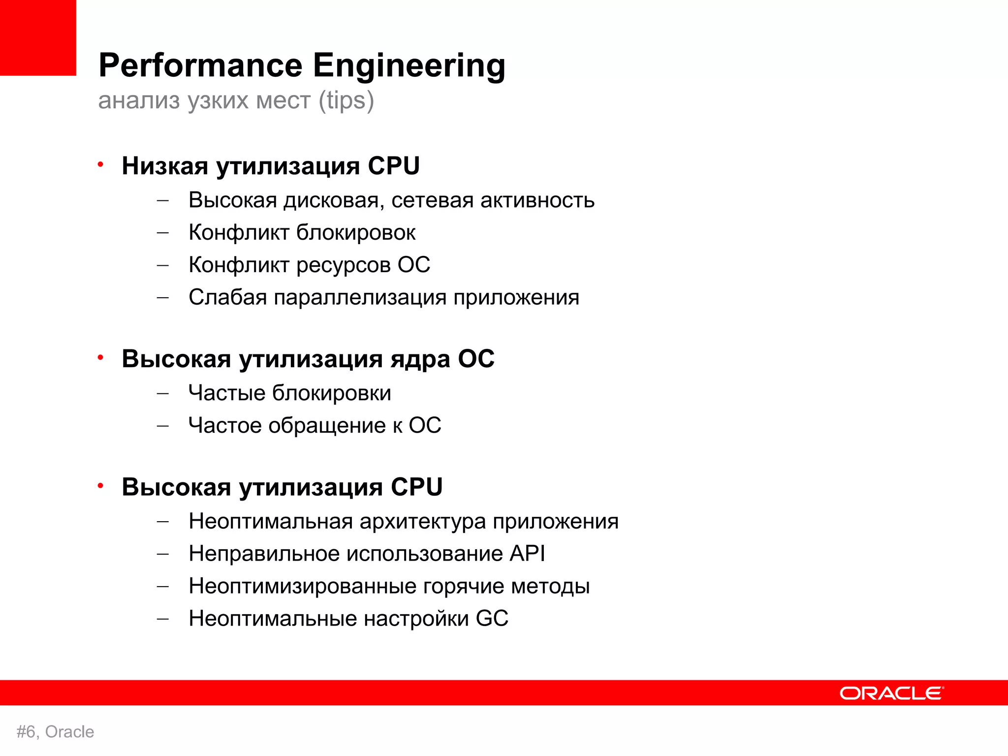 Performance Engineering
             анализ узких мест (tips)

             • Низкая утилизация CPU
                 – Высокая дисковая, сетевая активность
                  – Конфликт блокировок
                  – Конфликт ресурсов ОС
                  – Слабая параллелизация приложения

             • Высокая утилизация ядра ОС
                 – Частые блокировки
                  – Частое обращение к ОС

             • Высокая утилизация CPU
                 – Неоптимальная архитектура приложения
                  – Неправильное использование API
                  – Неоптимизированные горячие методы
                  – Неоптимальные настройки GC




#6, Oracle
 