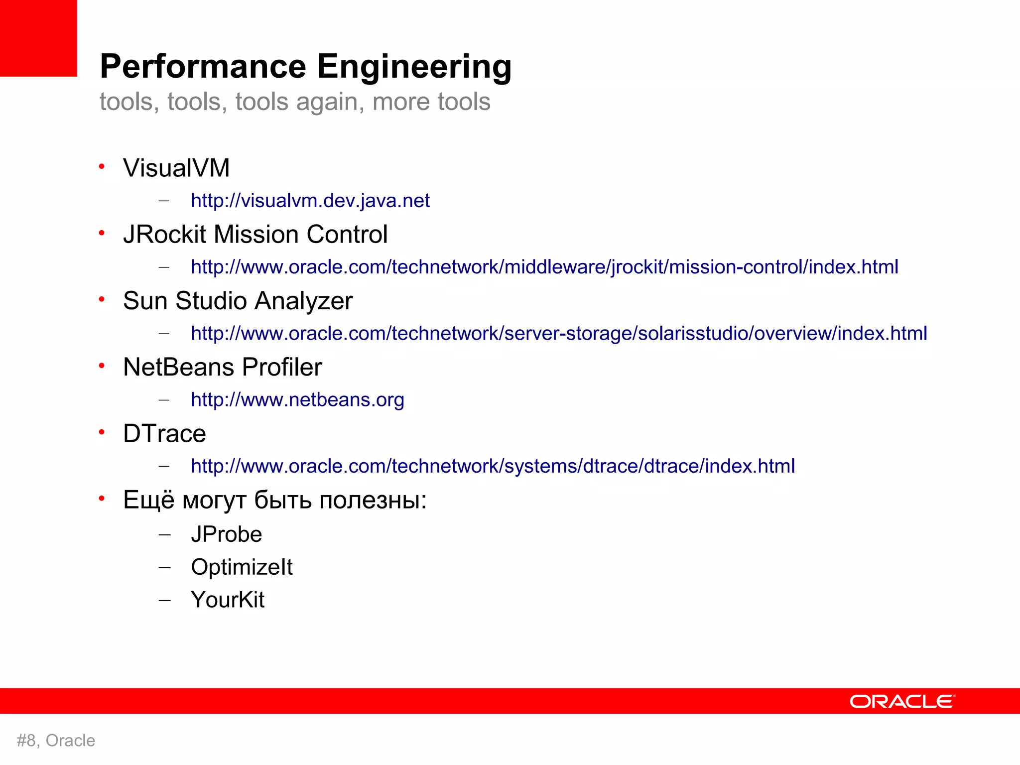 Performance Engineering
             tools, tools, tools again, more tools

             • VisualVM
                  –   http://visualvm.dev.java.net
             • JRockit Mission Control
                  –   http://www.oracle.com/technetwork/middleware/jrockit/mission-control/index.html
             • Sun Studio Analyzer
                  –   http://www.oracle.com/technetwork/server-storage/solarisstudio/overview/index.html
             • NetBeans Profiler
                  –   http://www.netbeans.org
             • DTrace
                  –   http://www.oracle.com/technetwork/systems/dtrace/dtrace/index.html
             • Ещё могут быть полезны:
                 – JProbe
                 – OptimizeIt
                  – YourKit




#8, Oracle
 