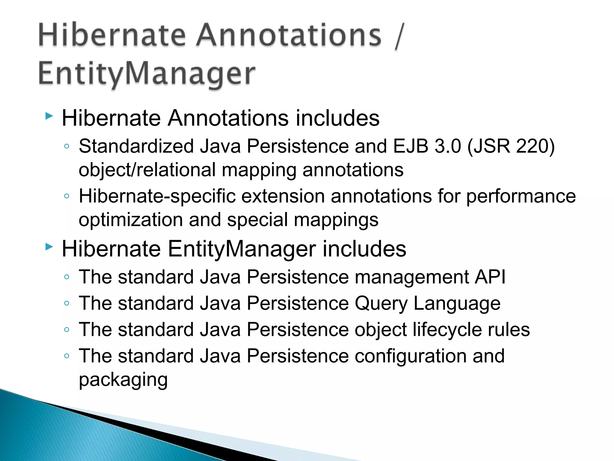  Hibernate Annotations includes
◦ Standardized Java Persistence and EJB 3.0 (JSR 220)
object/relational mapping annotations
◦ Hibernate-specific extension annotations for performance
optimization and special mappings
 Hibernate EntityManager includes
◦ The standard Java Persistence management API
◦ The standard Java Persistence Query Language
◦ The standard Java Persistence object lifecycle rules
◦ The standard Java Persistence configuration and
packaging
 