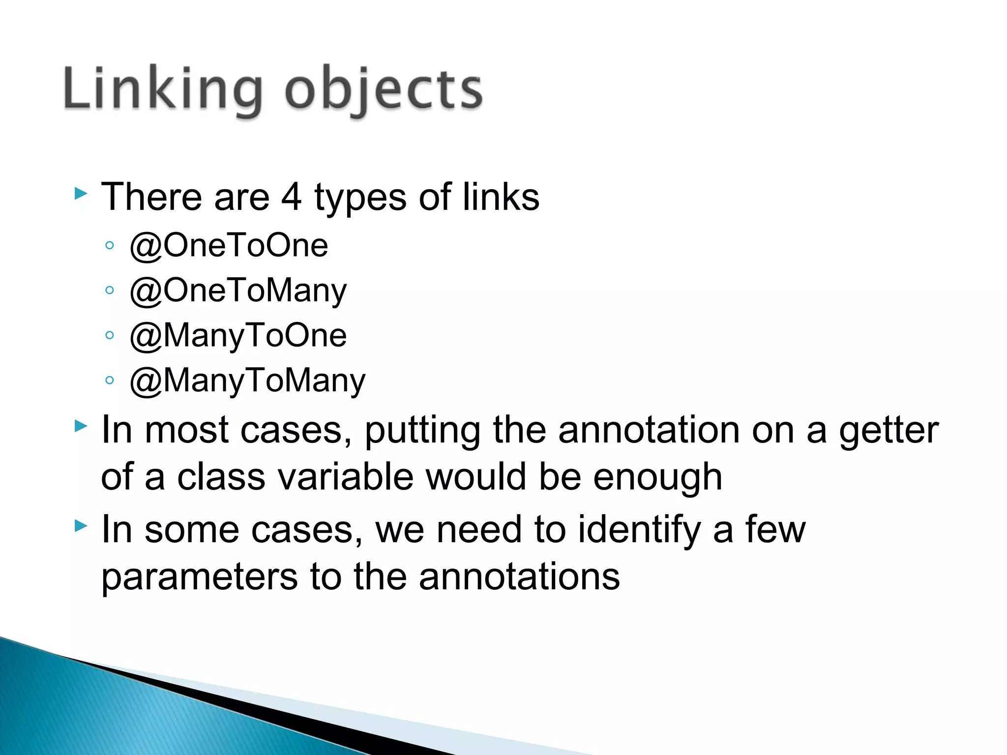  There are 4 types of links
◦ @OneToOne
◦ @OneToMany
◦ @ManyToOne
◦ @ManyToMany
 In most cases, putting the annotation on a getter
of a class variable would be enough
 In some cases, we need to identify a few
parameters to the annotations
 