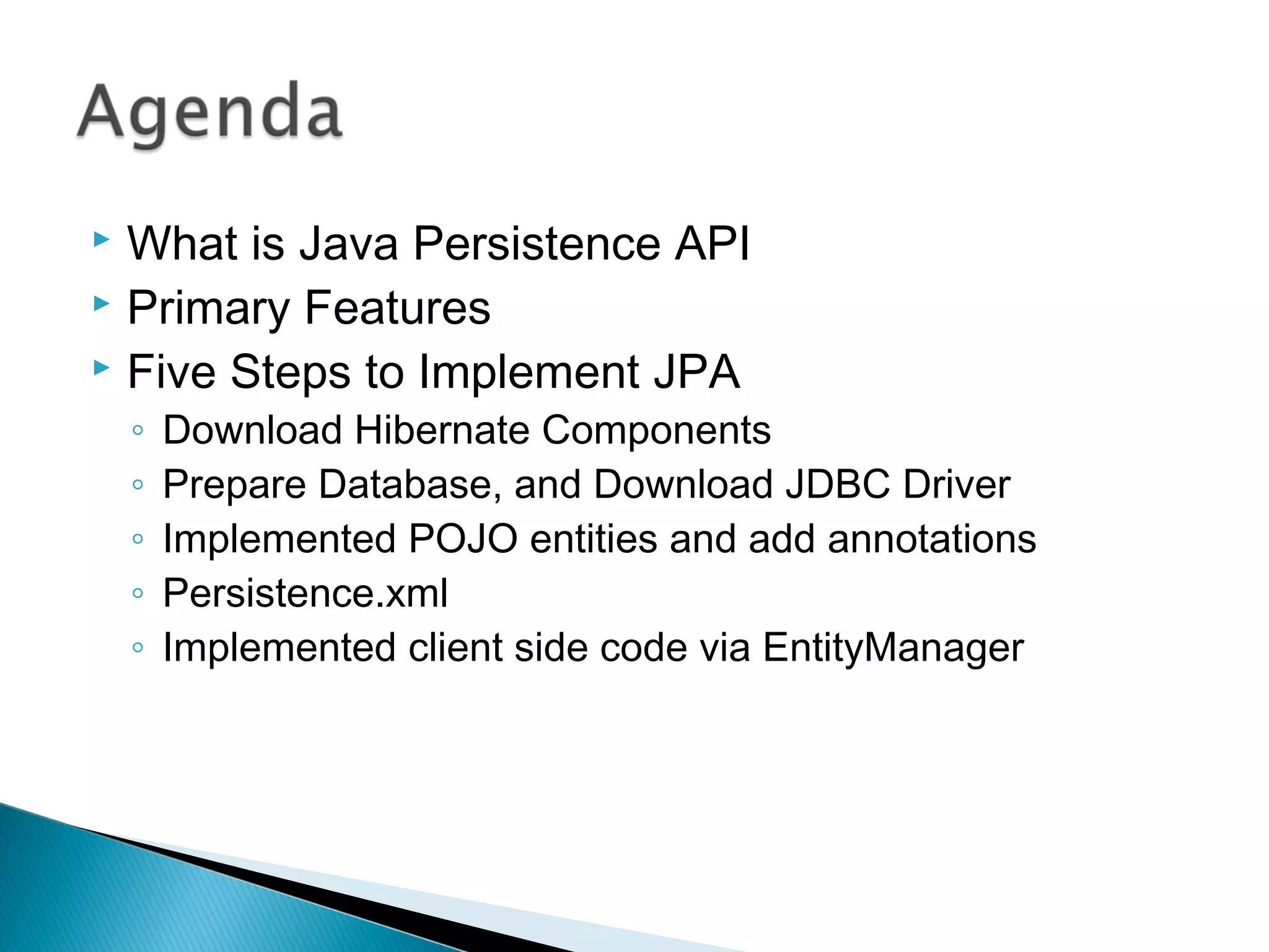  What is Java Persistence API
 Primary Features
 Five Steps to Implement JPA
◦ Download Hibernate Components
◦ Prepare Database, and Download JDBC Driver
◦ Implemented POJO entities and add annotations
◦ Persistence.xml
◦ Implemented client side code via EntityManager
 