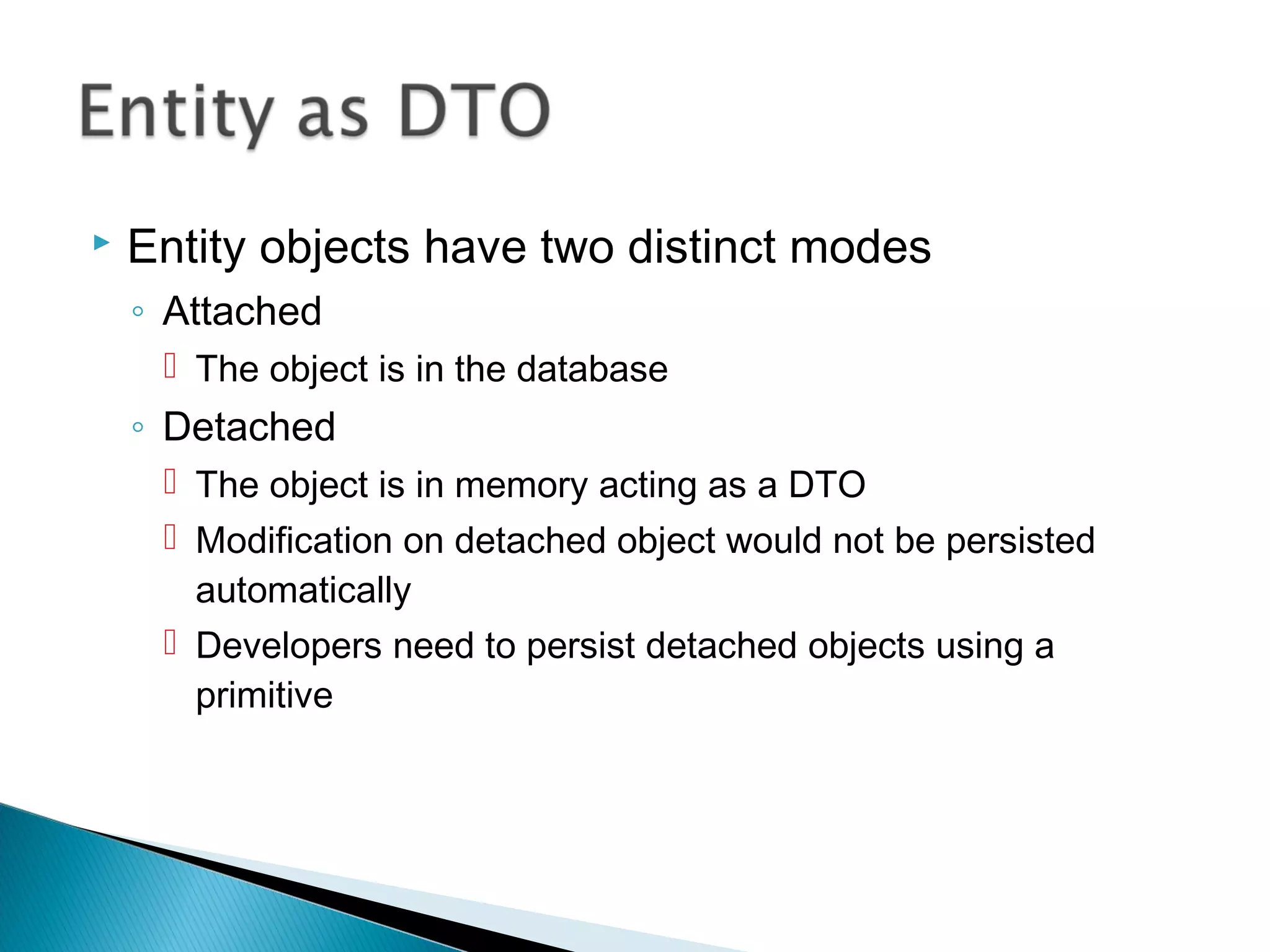 Entity objects have two distinct modes
◦ Attached
 The object is in the database
◦ Detached
 The object is in memory acting as a DTO
 Modification on detached object would not be persisted
automatically
 Developers need to persist detached objects using a
primitive
 