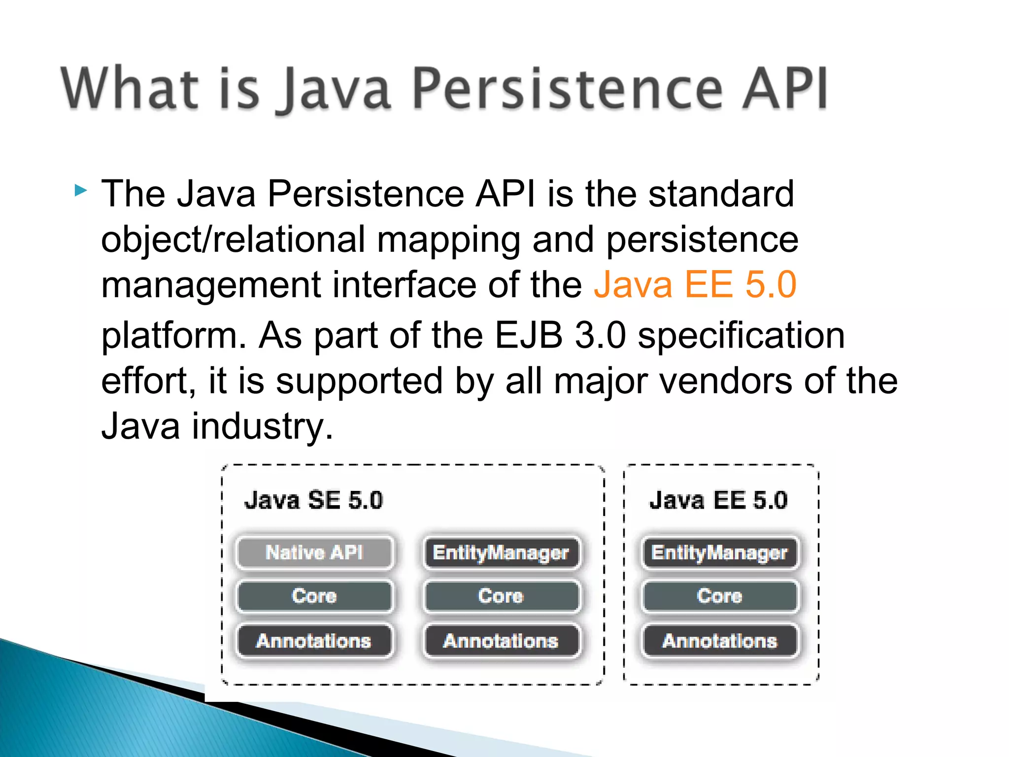  The Java Persistence API is the standard
object/relational mapping and persistence
management interface of the Java EE 5.0
platform. As part of the EJB 3.0 specification
effort, it is supported by all major vendors of the
Java industry.
 