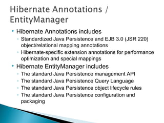  Hibernate Annotations includes
◦ Standardized Java Persistence and EJB 3.0 (JSR 220)
object/relational mapping annotations
◦ Hibernate-specific extension annotations for performance
optimization and special mappings
 Hibernate EntityManager includes
◦ The standard Java Persistence management API
◦ The standard Java Persistence Query Language
◦ The standard Java Persistence object lifecycle rules
◦ The standard Java Persistence configuration and
packaging
 