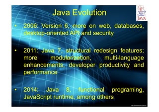 http://publicationslist.org/junio
Java Evolution
• 2006: Version 6, more on web, databases,
desktop-oriented API and security
• 2011: Java 7, structural redesign features;
more modularization, multi-language
enhancements, developer productivity and
performance
• 2014: Java 8, functional programing,
JavaScript runtime, among others
 