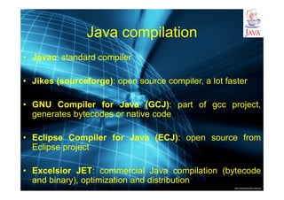 http://publicationslist.org/junio
Java compilation
• Javac: standard compiler
• Jikes (sourceforge): open source compiler, a lot faster
• GNU Compiler for Java (GCJ): part of gcc project,
generates bytecodes or native code
• Eclipse Compiler for Java (ECJ): open source from
Eclipse project
• Excelsior JET: commercial Java compilation (bytecode
and binary), optimization and distribution
 