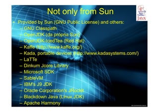 http://publicationslist.org/junio
Not only from Sun
• Provided by Sun (GNU Public License) and others:
– GNU Classpath
– OpenJDK (da própria Sun)
– OpenJDK-IcedTea (Red Hat)
– Kaffe (http://www.kaffe.org/)
– Kada, portable devices (http://www.kadasystems.com/)
– LaTTe
– Dinkum Jcore Library
– Microsoft SDK
– SableVM
– IBM's J9 JDK
– Oracle Corporation's JRockit
– Blackdown Java (Linux JDK)
– Apache Harmony
 