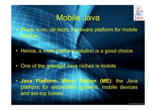 http://publicationslist.org/junio
Mobile Java
• There is no, de facto, hardware platform for mobile
devices
• Hence, a multi-platform solution is a good choice
• One of the greatest Java niches is mobile
• Java Platform, Micro Edition (ME): the Java
platform for embedded systems, mobile devices
and set-top boxes
 