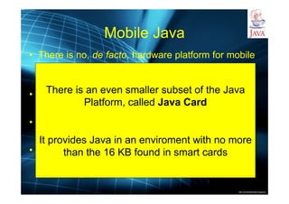http://publicationslist.org/junio
Mobile Java
• There is no, de facto, hardware platform for mobile
devices
• Hence, a multi-platform solution is a good choice
• One of the greatest Java niches is mobile
• Java Platform, Micro Edition (ME): the Java
platform for embedded systems, mobile devices
and set-top boxes
There is an even smaller subset of the Java
Platform, called Java Card
It provides Java in an enviroment with no more
than the 16 KB found in smart cards
 