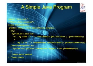 http://publicationslist.org/junio
A Simple Java Program
import java.net.*;
/*First Java program*/
class SystemHello{
public static void main(String args[]){
try{
System.out.println(
"Hi, my name is " + InetAddress.getLocalHost().getHostName()
+
" , my IP is " + InetAddress.getLocalHost().getHostAddress());
}catch(Exception e){
System.out.println("Exception caught ="+e.getMessage());
}
} //end main method
} //end class
 