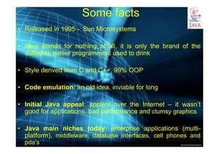 http://publicationslist.org/junio
Some facts
• Released in 1995 - Sun Microsystems
• Java stands for nothing at all, it is only the brand of the
coffee its earlier programmers used to drink
• Style derived from C and C++, 99% OOP
• Code emulation: an old idea, inviable for long
• Initial Java appeal: applets over the Internet – it wasn’t
good for applications, bad performance and clumsy graphics
• Java main niches today: enterprise applications (multi-
platform), middleware, database interfaces, cell phones and
pda’s
 