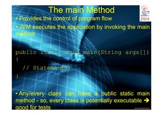 http://publicationslist.org/junio
The main Method
• Provides the control of program flow
• JVM executes the application by invoking the main
method
public static void main(String args[])
{
// Statements;
}
• Any/every class can have a public static main
method - so, every class is potentially executable 
good for tests
 
