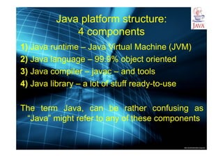 http://publicationslist.org/junio
Java platform structure:
4 components
1) Java runtime – Java Virtual Machine (JVM)
2) Java language – 99.9% object oriented
3) Java compiler – javac – and tools
4) Java library – a lot of stuff ready-to-use
The term Java, can be rather confusing as
“Java” might refer to any of these components
 