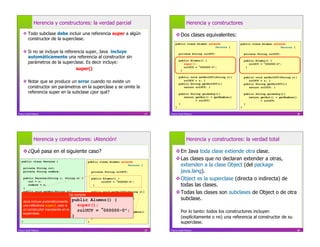 Herencia y constructores: la verdad parcial                                           Herencia y constructores

     Todo subclase debe incluir una referencia super a algún                              Dos clases equivalentes:
      constructor de la superclase.
                                                                                          public class Alumno extends            public class Alumno extends
                                                                                                                  Persona {                              Persona {
     Si no se incluye la referencia super, Java incluye                                      private String rolUCV;                 private String rolUCV;
      automáticamente una referencia al constructor sin
                                                                                              public Alumno() {                      public Alumno() {
      parámetros de la superclase. Es decir incluye:                                             super();                               rolUCV = 000000-0";
                                super()                                                        }
                                                                                                 rolUCV = 000000-0";                  }


                                                                                              public void setRolUCV(String r){       public void setRolUCV(String r){
     Notar que se produce un error cuando no existe un                                          rolUCV = r; }
                                                                                              public String getRolUCV(){
                                                                                                                                        rolUCV = r; }
                                                                                                                                     public String getRolUCV(){
      constructor sin parámetros en la superclase y se omite la                                  return rolUCV; }                       return rolUCV; }
      referencia super en la subclase ¿por qué?                                               public String quiénSoy(){              public String quiénSoy(){
                                                                                                 return getRut() + getNombre()          return getRut() + getNombre()
                                                                                                        + rolUCV;                              + rolUCV;
                                                                                              }                                      }
                                                                                          }                                      }

Franco Guidi Polanco                                                             37   Franco Guidi Polanco                                                              38




              Herencia y constructores: ¡Atención!                                                  Herencia y constructores: la verdad total

     ¿Qué pasa en el siguiente caso?                                                      En Java toda clase extiende otra clase.
   public class Persona {                    public class Alumno extends
                                                                                           Las clases que no declaran extender a otras,
                                                                     Persona {              extienden a la clase Object (del package
    private String rut;
    private String nombre;                     private String rolUCV;                       java.lang).
     public Persona(String r, String n) {
        rut = r;
                                                 public Alumno() {
                                                        rolUCV = 000000-0";
                                                                                           Object es la superclase (directa o indirecta) de
        nombre = n;                                }                                        todas las clases.
     }
     public void setRut(String r){
        rut = r; }                  No compila
                                                 public void setRolUCV(String r){
                                                     rolUCV = r; }
                                                                                           Todas las clases son subclases de Object o de otra
     public String getRut(){
    Java incluye automáticamente
        return rut; }
                                                 public String getRolUCV(){
                                     public Alumno() { }                                    subclase.
                                                     return rolUCV;
    una referencia super(), pero a n){ super();
     public void setNombre(String
        nombre = n; }                            public String quiénSoy(){
    un constructor inexistente en la     rolUCV = 000000-0";
     public String getNombre(){
    súperclase.nombre; }
                                                     return getRut() + getNombre()             Por lo tanto: todos los constructores incluyen
        return                       }                      + rolUCV;
                                                                                               (explícitamente o no) una referencia al constructor de su
                                                 }
   }                                           }                                               superclase.
Franco Guidi Polanco                                                             39   Franco Guidi Polanco                                                              40
 