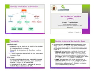 Herencia y constructores: la verdad total

                                             Object




         Vehículo                          Persona                 Bien Raíz                                      POO en Java IV: Herencia
                                                                                                                         (Parte 4)
          Camión                                               Casa     Negocio
                                  Alumno         Profesor
                                                                                                                      Franco Guidi Polanco
                                                                                                                         Escuela de Ingeniería Industrial
                                                                                                              Pontificia Universidad Católica de Valparaíso, Chile
                                                                                                                                 fguidi@ucv.cl
                        Alumno    Alumno                Profesor
                       pregrado   magíster                hora

                                                                                                                                   Actualización: 22 de Agosto de 2011
Franco Guidi Polanco                                                              41




              Presentación                                                                           Ejercicio: Implementar las siguientes clases

     Hemos visto:                                                                           Un videojuego tiene Personajes. Cada personaje tiene un nombre
                                                                                              (String) y un nivel propio de energía (int). Además implementan el
             Implementación de jerarquías de herencia con variables                          método alimentarse, que recibe por parámetro una cantidad de energía
              de instancia públicas y privadas.                                               (int) con el que incrementa el nivel propio de energía. Los personajes
             Invocación de constructores de súperclases mediante                             pueden ser:
                                                                                                 Guerreros: tienen además un arma (String). Al momento de la
              super.
                                                                                                  instanciación reciben su nombre, arma y nivel propio de energía
             La clase Object como la súperclase de toda jerarquía de                             inicial. Los guerreros tienen un método combatir que recibe por
              herencia en Java.                                                                   parámetro la cantidad de energía a gastar en el ataque, la cual es
                                                                                                  descontada de su nivel propio de energía. El método combatir retorna
     Veremos:                                                                                    el arma y la cantidad de energía del ataque concatenados.
             Un ejercicio de desarrollo de una jerarquía de herencia                            Magos: tienen además un poder (String). Al momento de la
              con variables de instancia privadas, y con referencias                              instanciación reciben su nombre y poder. Los magos son siempre
                                                                                                  creados con un nivel propio de energía igual a 100. Proveen un
              explícitas a constructor de la súperclase.
                                                                                                  método encantar, que disminuye en 2 unidades el nivel propio de
             La representación de clases y jerarquías de herencia                                energía y que retorna el poder del mago.
              mediante diagramas de clases de UML.
Franco Guidi Polanco                                                              43   Franco Guidi Polanco                                                              44
 