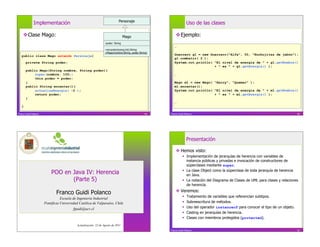 Personaje
              Implementación                                                                                           Uso de las clases

     Clase Mago:                                                                  Mago                     Ejemplo:
                                                                  -poder: String
                                                                                                          …
                                                                  +encantar(energ:int):String
                                                                  +Mago(nombre:String, poder:String)
   public class Mago extends Personaje{                                                                   Guerrero g1 = new Guerrero(“Alfa”, 50, “Burbujitas de jabón”);
                                                                                                          g1.combatir( 2 );
       private String poder;                                                                              System.out.println( “El nivel de energía de ” + g1.getNombre()
                                                                                                                              + “ es ” + g1.getEnergia() );
       public Mago(String nombre, String poder){
            super(nombre, 100);                                                                           …
            this.poder = poder;
       }                                                                                                  Mago m1 = new Mago( “Harry”, “Quemar” );
       public String encantar(){                                                                          m1.encantar();
            actualizaEnergia( -2 );                                                                       System.out.println( “El nivel de energía de ” + m1.getNombre()
            return poder;                                                                                                     + “ es ” + m1.getEnergia() );
       }
                                                                                                          …
   }

Franco Guidi Polanco                                                                             49    Franco Guidi Polanco                                                             50




                                                                                                                       Presentación

                                                                                                            Hemos visto:
                                                                                                                    Implementación de jerarquías de herencia con variables de
                                                                                                                     instancia públicas y privadas e invocación de constructores de
                                                                                                                     súperclases mediante super.
                                                                                                                    La clase Object como la súperclase de toda jerarquía de herencia
                           POO en Java IV: Herencia                                                                  en Java.
                                  (Parte 5)                                                                         La notación del Diagrama de Clases de UML para clases y relaciones
                                                                                                                     de herencia.

                               Franco Guidi Polanco                                                         Veremos:
                                                                                                                      Tratamiento de variables que referencian subtipos.
                                  Escuela de Ingeniería Industrial
                       Pontificia Universidad Católica de Valparaíso, Chile                                           Sobreescritura de métodos.
                                          fguidi@ucv.cl                                                               Uso del operador instanceof para conocer el tipo de un objeto.
                                                                                                                      Casting en jerarquías de herencia.
                                                                                                                      Clases con miembros protegidos (protected).
                                            Actualización: 22 de Agosto de 2011
                                                                                                       Franco Guidi Polanco                                                             52
 