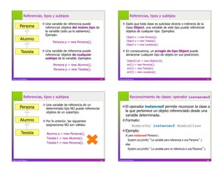 Referencias, tipos y subtipos                                            Referencias, tipos y subtipos

                          Una variable de referencia puede                   Dado que toda clase es subclase directa o indirecta de la
         Persona           referenciar objetos del mismo tipo de               clase Object, una variable de este tipo puede referenciar
                           la variable (esto ya lo sabíamos).                  objetos de cualquier tipo. Ejemplos:
                           Ejemplo:
                                                                                   Object o = new Persona();
          Alumno                                                                   Object o = new Tesista();
                                 Persona p = new Persona();
                                                                                   Object o = new Lavadora();

           Tesista        Una variable de referencia puede                   En consecuencia, un arreglo de tipo Object puede
                           referenciar objetos de cualquier                    almacenar cualquier tipo de objeto en sus posiciones:
                           subtipo de la variable. Ejemplos:
                                                                                    Object[] arr = new Object[10];
                                  Persona p = new Alumno();                         arr[1] = new Persona();
                                  Persona p = new Tesista();                        arr[2] = new Tesista();
                                                                                    arr[3] = new Lavadora();

Franco Guidi Polanco                                                53   Franco Guidi Polanco                                                             54




              Referencias, tipos y subtipos                                            Reconocimiento de clases: operador instanceof

                           Una variable de referencia de un
         Persona            determinado tipo NO puede referenciar
                                                                              El operador instanceof permite reconocer la clase a
                            objetos de un súpertipo.                           la que pertenece un objeto referenciado desde una
                                                                               variable determinada.
          Alumno           Por lo anterior, las siguientes                   Formato:
                            asignaciones NO son válidas:                           NombreVar instanceof NombreClase
                                                                              Ejemplo:
           Tesista           Alumno a = new Persona();
                                                                                 if( pers instanceof Persona )
                             Tesista t = new Alumno();
                                                                                    System.out.println( La variable pers referencia a una Persona );
                             Tesista t = new Persona();
                                                                                 else
                                                                                    System.out.println( La variable pers no referencia a una Persona );


Franco Guidi Polanco                                                55   Franco Guidi Polanco                                                             56
 