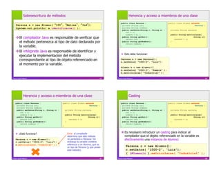 Sobreescritura de métodos                                                               Herencia y acceso a miembros de una clase
                                                                                            public class Persona {                    public class Alumno extends
    Persona a = new Alumno( 100 , Matías , Ind );                                             private String rut;                                            Persona {
    System.out.println( a.identificarse() );                                                  private String nombre;
                                                                                              public setDatos(String r, String n) {       private String carrera;
                                                                                                 rut = r;
                                                                                                 nombre = n; }                            public String matricularse(
     El compilador Java es responsable de verificar que                                      public String getRut(){
                                                                                                 return rut; }                               carrera = c;
                                                                                                                                                              String c){

      el método pertenezca al tipo de dato declarado por                                      public String getNombre(){
                                                                                                 return nombre; }
                                                                                                                                          }

      la variable.                                                                          }                                         }

     El intérprete Java es responsable de identificar y
                                                                                              Esto debe funcionar:
      ejecutar la implementación del método
      correspondiente al tipo de objeto referenciado en                                     Persona a = new Persona();
                                                                                            a.setDatos( “1000-2”, “Luis”);
      el momento por la variable.
                                                                                            Alumno b = new Alumno();
                                                                                            b.setDatos( “2000-3”, “Pamela” );
                                                                                            b.matricularse( “Industrial” );

Franco Guidi Polanco                                                               65   Franco Guidi Polanco                                                               66




              Herencia y acceso a miembros de una clase                                               Casting
    public class Persona {                    public class Alumno extends                   public class Persona {                    public class Alumno extends
      private String rut;                                            Persona {                private String rut;                                            Persona {
      private String nombre;                                                                  private String nombre;
      public setDatos(String r, String n) {       private String carrera;                     public setDatos(String r, String n) {       private String carrera;
         rut = r;                                                                                rut = r;
         nombre = n; }                            public String matricularse(                    nombre = n; }                            public String matricularse(
      public String getRut(){                                         String c){              public String getRut(){                                         String c){
         return rut; }                               carrera = c;                                return rut; }                               carrera = c;
      public String getNombre(){                  }                                           public String getNombre(){                  }
         return nombre; }                                                                        return nombre; }
    }                                         }                                             }                                         }



      ¿Esto funciona?                             Error: el compilador
                                                                                             Es necesario introducir un casting para indicar al
                                                   determina que este método                  compilador que el objeto referenciado en la variable es
    Persona c = new Alumno();                      no pertenece a Persona. Sin                efectivamente una instancia de Alumno:
    c.setDatos( “1000-2”, “Luis”);                 embargo la variable contiene
    c.matricularse( “Comercial” );                 referencia a un Alumno, que es
                                                   un tipo de Persona (y que posee                Persona c = new Alumno();
                                                   este método).                                  c.setDatos( “1000-2”, “Luis”);
                                                                                                  ( (Alumno)c ).matricularse( “Industrial” );
Franco Guidi Polanco                                                               67   Franco Guidi Polanco                                                               68
 