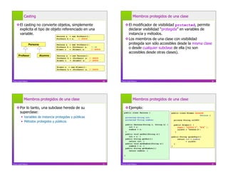 Casting                                                                               Miembros protegidos de una clase

     El casting no convierte objetos, simplemente                                         El modificador de visibilidad protected, permite
      explicita el tipo de objeto referenciado en una                                       declarar visibilidad “protegida” en variables de
      variable.                                                                             instancia y métodos.
                                          Persona a = new Profesor();
                                          Profesor b = a;  // ERROR                        Los miembros de una clase con visibilidad
                       Persona            Persona a = new Profesor();                       protegida son sólo accesibles desde la misma clase
                                          Profesor b = (Profesor) a;
                                          Alumno c   = (Alumno) a;
                                                                      // OK
                                                                      // ERROR
                                                                                            o desde cualquier subclase de ella (no son
                                                                                            accesibles desde otras clases).
       Profesor                  Alumno   Persona a = new Persona();
                                          Profesor b = (Profesor) a; // ERROR
                                          Alumno c   = (Alumno) a;   // ERROR


                                          Alumno a = new Alumno();
                                          Profesor b = (Profesor) a; // ERROR




Franco Guidi Polanco                                                             69   Franco Guidi Polanco                                                              70




              Miembros protegidos de una clase                                                      Miembros protegidos de una clase

     Por lo tanto, una subclase hereda de su                                              Ejemplo:
      superclase:                                                                        public class Persona {                     public class Alumno extends
                                                                                                                                                            Persona {
             Variables de instancia protegidas y públicas                                   protected String rut;
                                                                                             protected String nombre;                 private String rolUCV;
             Métodos protegidos y públicos
                                                                                             public Persona(String r, String n) {     public Alumno() {
                                                                                                rut = r;                                 super( 000000-0 , N/A   );
                                                                                                nombre = n;                              rolUCV = 000000-0";
                                                                                             }                                         }
                                                                                             public void setRut(String r){
                                                                                                rut = r; }                          public String quiénSoy(){
                                                                                             public String getRut(){                     return rut + nombre
                                                                                                return rut; }                                   + rolUCV;
                                                                                             public void setNombre(String n){         }
                                                                                                nombre = n; }                       }
                                                                                             public String getNombre(){
                                                                                                return nombre; }

                                                                                         }



Franco Guidi Polanco                                                             71   Franco Guidi Polanco                                                              72
 