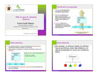 Identificación de superclases
                                                                                                     Contexto: se está desarrollando
                                                                                                      una aplicación que trabaja con
                                                                                                      CD’s, DVD’s y discos de vinilo.

                                                                                                     Problema: se establece que a
                                                                                                      pesar de tener sus propios
                              POO en Java IV: Herencia                                                atributos, todos ellos disponen de
                                                                                                      código, sello discográfico y autor.          ProductoMusical
                                     (Parte 6)                                                        Se desea evitar duplicidad de
                                                                                                      código.
                                                                                                                                                   código
                                                                                                                                                   sello
                                                                                                                                                   autor
                                  Franco Guidi Polanco                                               Decisión: se determina la
                                                                                                      conveniencia de crear la clase
                                    Escuela de Ingeniería Industrial                                  “ProductoMusical”, que agrupa las
                         Pontificia Universidad Católica de Valparaíso, Chile                         propiedades comunes de los tres
                                                                                                      tipos de productos.                   CD                DVD               Vinilo
                                             fguidi@ucv.cl


                                                                                                                                            La superclase aparece por factorización
                                                                                                                                                   de propiedades comunes
                                                  Actualización: 22 de Agosto de 2011
                                                                                               Franco Guidi Polanco                                                                      74




              Clases abstractas                                                                              Clases abstractas

      En el ejemplo anterior la clase ProductoMusical es abstracta (no                             Otro ejemplo: un software trabaja con distintas
       representa entidades presentes en el dominio).
                                                                                                     figuras geométricas, todas ellas polígonos, con
      Esta condición se explicita en el diseño, declarando la clase como
       abstracta.                                                                                    algunas propiedades en común (ej. cantidad de
                                                                                                     lados).
                                                    public abstract class ProductoMusical {
                       ProductoMusical
                          {abstract}                    private int código;

                   código
                                                        private String sello;
                                                                                                                                     Polígono
                   sello                                ...
                   autor
                                                    }



           CD               DVD          Vinilo

      Una clase abstracta no puede ser instanciada, ha sido diseñada sólo
       para ser extendida.

Franco Guidi Polanco                                                                      75   Franco Guidi Polanco                                                                      76
 