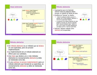 Clases abstractas                                                                     Métodos abstractos

                                  public abstract class Poligono {                         Supongamos que en el ejemplo
                                          protected int lados;                              anterior todos los polígonos deben
                                          public void setLados(int l){                      proveer un método de cálculo de área.
                Polígono                           lados = l;                                                                                               Polígono
                                          }                                                Conflicto de “fuerzas” en diseño:
                                          ...                                                      Todos los polígonos deben proveer el
                                  }                                                                 método, por lo tanto debiese “aparecer” a
                                                                                                    nivel de la superclase Polígono.
                                                                                                   La operación del método depende de cada
                                                                                                    polígono concreto (ej. área de cuagrado:
                                  public class Cuadrado extends Poligono {                          lado2, área de triángulo base * altura /2,
                                           private int longitud;                                    etc.), por lo tanto no puede establecerse
                                           public void setLongitud(double l) {                      una lógica común a nivel de superclase.
                                                    longitud = l;
                                           }                                               Solución: declarar método como
                                           ...                                              abstracto en la superclase.
                                  }

Franco Guidi Polanco                                                             77   Franco Guidi Polanco                                                                  78




              Métodos abstractos                                                                    Métodos abstractos
                                                                                                                            public abstract class Poligono {
     Un método abstracto es un método que se declara                                                                                protected int lados;
      en una superclase, pero sin proveer                                                                                            public int setLados(int l){
                                                                                                                                               lados = l;
      implementación.                                                                                                                }
                                                                                                                                     public abstract double getArea();
     La implementación de un método abstracto se                                                     Polígono                       ...
      difiere para sus subclases.                                                                                           }

     Una clase que declara uno o más métodos
                                                                                                                            public class Cuadrado extends Poligono {
      abstractos es necesariamente abstracta (y debe                                                                                  private double longitud;
      ser declarada como tal).                                                                                                        public void setLongitud(double l) {
                                                                                                                                               longitud = l;
     Si una subclase no provee implementación para un                                                                                }
                                                                                                                                      public double getArea(){
      método abstracto que hereda de su superclase, es                                                                                         return longitud*longitud;
      necesariamente abstracta (y debe ser declarada                                                                                  }
                                                                                                                                      ...
      como tal).                                                                                                            }                                               80

Franco Guidi Polanco                                                             79   Franco Guidi Polanco                                                                  80
 