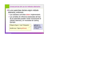 Consecuencias del uso de métodos abstractos

     Si una superclase declara algún método
     abstracto, entonces:
             Las subclases concretas deben implementarlo.
             Las variables de referencia declaradas del tipo
              de la superclase pueden recibir invocaciones al
              método abstracto, sin necesidad de casting.
              Ejemplo:
              Polígono figura = new Triángulo();   getArea() fue
                                                   declarado como
                                                   método abstracto
              double sup = figura.getArea();       en Polígono.



Franco Guidi Polanco                                                  81
 