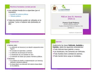 Miembros heredados (verdad parcial)

     Una subclase hereda de su súperclase (por el
      momento):
             Variables de instancia públicas
             Métodos públicos                                                                         POO en Java IV: Herencia
                                                                                                              (Parte 2)
     Todos los anteriores pueden ser utilizados en la
      subclase como si hubieran sido declarados en                                                         Franco Guidi Polanco
      ella .                                                                                                  Escuela de Ingeniería Industrial
                                                                                                   Pontificia Universidad Católica de Valparaíso, Chile
                                                                                                                      fguidi@ucv.cl



                                                                                                                        Actualización: 22 de Agosto de 2011
Franco Guidi Polanco                                                   13




              Presentación                                                                Ejercicio

     Hemos visto:                                                              Implemente las clases Vehículo, Autobús y
             La definición de herencia (y la relación subyacente entre         Camión, dados los siguientes antecedentes:
              “tipos”)                                                           Todo Vehículo tiene patente y marca.
             El concepto de súperclase y subclase
                                                                                 Los Autobuses y los Camiones son Vehículos.
             La definición de jerarquía de herencia
                                                                                 Todo Autobús tiene cantidad de asientos.
             La declaración de una subclase en Java
             La extensión de clases que poseen miembros públicos.               Todo Camión tiene carga en toneladas.
     Veremos:
             Un problema de diseño e implementación con herencia,
              utilizando miembros públicos.
             Se desarrollará una extensión del sistema desarrollado
              en el problema.

Franco Guidi Polanco                                                   15   Franco Guidi Polanco                                                              16
 