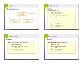 Análisis                                                                             Implementación

     Jerarquía de clases                                                                 Vehículo:
                                                                                                 public class Vehiculo{

                                                                                                            public String patente;
                                      Vehículo            Patente, marca                                   public String marca;

                                                                                                            public void setPatente(String p){
                                                                                                                   patente = p;
                                                                                                            }
                                                                                                            public String setMarca(String m){
                                                                                                                   marca = m;
     Asientos             Autobús                Camión               Carga                               }
                                                                                                            public String getPatente(){
                                                                                                                   return patente;
                                                                                                            }
                                                                                                            public String getMarca(){
                                                                                                                   return marca;
                                                                                                            }
                                                                                                 }
Franco Guidi Polanco                                                            17   Franco Guidi Polanco                                       18




                Implementación                                                                       Implementación

     Autobús                                                                             Camión:

            public class Autobus extends Vehiculo{                                               public class Camion extends Vehiculo{

                       public int asientos;                                                                 public int carga;

                       public void setAsientos(int a){                                                      public void setCarga(int c){
                              asientos = a;                                                                        carga = c;
                       }                                                                                    }
                       public int getAsientos(){                                                            public int getCarga(){
                              return asientos;                                                                     return carga;
                       }                                                                                    }
            }                                                                                    }




Franco Guidi Polanco                                                            19   Franco Guidi Polanco                                       20
 