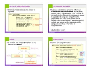 Uso de las clases desarrolladas                                                     Una extensión al problema

     Entonces una aplicación podría realizar lo                                       Suponga que se desea agregar al sistema un
      siguiente:                                                                        Camión con compartimientos, el cual posee
            public class Ejemplo {
                                                                                        patente, marca, carga máxima y una cantidad de
                   public static void main( String arg[]){                              compartimientos. Este camión es capaz de calcular
                          …
                          Autobus bus1 = new Autobus();
                                                                                        la capacidad de carga por compartimiento
                          bus1.setPatente( “AX1313” );    Métodos heredados             (equivalente a la carga total, dividida por la
                          bus1.setMarca( “Mercedes” );    de Vehículo
                          bus1.setAsientos( 40 );                                       cantidad de compartimientos). Además provee un
                          …                                                             método que retorna un String de descripción,
                          Camion cam1 = new Camion();
                          cam1.setPatente( “BX1515” );     Métodos heredados            compuesto por Marca + Cantidad de
                          cam1.setMarca( “Iveco” );        de Vehículo
                                                                                        compartimientos
                          cam1.setCarga( 2000 );
                          …
                   }
            }                                                                              ¿Qué se debe hacer?
Franco Guidi Polanco                                                         21   Franco Guidi Polanco                                                         22




              Análisis                                                                            Implementación

     El Camión con compartimientos es una                                             Camión con compartimientos:
      subclase de Camión.                                                                     public class CamionCompartimientos extends Camion{

                                                                                                         public int compartimientos=1;
                                      Vehículo         Patente, marca
                                                                                                         public void setCompartimientos(int c){
                                                                                                                compartimientos = c;
                                                                                                         }                                         carga: es
                                                                                                         public int getCompartimientos(){          heredado
                                                                                                                return compartimientos;            (desde
                                                                                                         }                                         Camión)
     Asientos           Autobús                 Camión             Carga
                                                                                                         public int getCargaCompartimiento(){
                                                                                                                return carga/compartimientos;
                                                                                                         }                                        marca: es
                                                                                                         public String getDescripción(){          heredado
                                                                                                                return marca + compartimientos;
                           Compartimientos     Camión con                                               }
                                                                                                                                                  (desde
                                                                                                                                                  Vehículo)
                                              compartimientos                                 }
Franco Guidi Polanco                                                         23   Franco Guidi Polanco                                                         24
 
