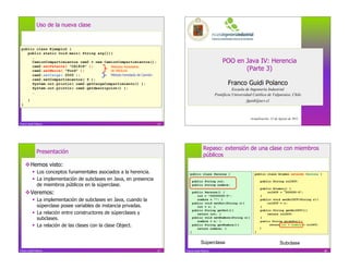 Uso de la nueva clase



 public class Ejemplo2 {
    public static void main( String arg[]){
      …
      CamionCompartimientos cam2 = new CamionCompartimientos();                                       POO en Java IV: Herencia
      cam2.setPatente( “CX1818” );
      cam2.setMarca( “Ford” );
                                          Métodos heredados
                                          de Vehículo                                                        (Parte 3)
      cam2.setCarga( 2500 );              Método heredado de Camión
      cam2.setCompartimientos( 5 );
      System.out.println( cam2.getCargaCompartimiento() );                                                Franco Guidi Polanco
      System.out.println( cam2.getdescripción() );                                                           Escuela de Ingeniería Industrial
      …
                                                                                                  Pontificia Universidad Católica de Valparaíso, Chile
       }                                                                                                             fguidi@ucv.cl
 }


                                                                                                                       Actualización: 22 de Agosto de 2011
Franco Guidi Polanco                                                  25




                                                                                         Repaso: extensión de una clase con miembros
              Presentación
                                                                                         públicos
      Hemos visto:
             Los conceptos funamentales asociados a la herencia.             public class Persona {                      public class Alumno extends Persona {
             La implementación de subclases en Java, en presencia                public String rut;                          public String rolUCV;
              de miembros públicos en la súperclase.                              public String nombre;
                                                                                                                              public Alumno() {
      Veremos:                                                                   public Persona() {
                                                                                     rut = "00000000-0";                      }
                                                                                                                                  rolUCV = 000000-0";

             La implementación de subclases en Java, cuando la                      nombre = ""; }                           public void setRolUCV(String r){
                                                                                  public void setRut(String r){                   rolUCV = r;
              súperclase posee variables de instancia privadas.                      rut = r; }                               }
                                                                                  public String getRut(){                     public String getRolUCV(){
             La relación entre constructores de súperclases y                       return rut; }                                return rolUCV;
              subclases.                                                          public void setNombre(String n){
                                                                                     nombre = n; }
                                                                                                                              }
                                                                                                                              public String quiénSoy(){
             La relación de las clases con la clase Object.                      public String getNombre(){
                                                                                                                              }
                                                                                                                                   return rut + nombre + rolUCV;
                                                                                     return nombre; }
                                                                              }                                           }


                                                                                       Súperclase                                           Subclase
Franco Guidi Polanco                                                  27   Franco Guidi Polanco                                                                    28
 