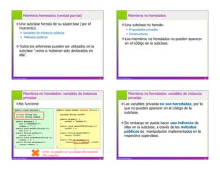 Miembros heredados (verdad parcial)                                                      Miembros no heredados

     Una subclase hereda de su súperclase (por el                                             Una subclase no hereda:
      momento):                                                                                        Propiedades privadas
             Variables de instancia públicas                                                          Constructores
             Métodos públicos
                                                                                               Los miembros no heredados no pueden aparecer
                                                                                                en el código de la subclase.
     Todos los anteriores pueden ser utilizados en la
      subclase como si hubieran sido declarados en
      ella .




Franco Guidi Polanco                                                                29   Franco Guidi Polanco                                          30




              Miembros no heredados: variables de instancia                                            Miembros no heredados: variables de instancia
              privadas                                                                                 privadas
     No funciona:                                                                            Las variables privadas no son heredadas, por lo
   public class Persona {                  public class Alumno extends Persona {
                                                                                               que no pueden aparecer en el código de la
       private String rut;                     private String rolUCV;
                                                                                               subclase.
       private String nombre;
                                               public Alumno() {
       public Persona() {                          rolUCV = 000000-0";
          rut = "00000000-0";                  }                                              Sin embargo se puede hacer uso indirecto de
          nombre = ""; }
       public void setRut(String r){
                                               public void setRolUCV(String r){
                                                   rolUCV = r;                                 ellas en la subclase, a través de los métodos
          rut = r; }
       public String getRut(){
                                               }
                                               public String getRolUCV(){                      públicos de manipulación implementados en la
          return rut; }
       public void setNombre(String n){        }
                                                   return rolUCV;
                                                                                               respectiva súperclase.
          nombre = n; }                        public String quiénSoy(){
       public String getNombre(){                   return rut + nombre + rolUCV;
          return nombre; }                     }
   }                                       }

                                Error: no pueden ser accesadas directamente
                                (No compila)
Franco Guidi Polanco                                                                31   Franco Guidi Polanco                                          32
 