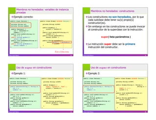 Miembros no heredados: variables de instancia
                                                                                                            Miembros no heredados: constructores
               privadas
      Ejemplo correcto:                                                                            Los constructores no son heredados, por lo que
     public class Persona {                 public class Alumno extends Persona {
                                                                                                     cada subclase debe tener su(s) propio(s)
         private String rut;                        private String rolUCV;
                                                                                                     constructor(es).
         private String nombre;
                                                    public Alumno() {                               Sin embargo en los constructores se puede invocar
         public Persona() {
            rut = "00000000-0";                     }
                                                        rolUCV = 000000-0";
                                                                                                     al constructor de la superclase con la instrucción:
            nombre = ""; }                          public void setRolUCV(String r){
         public void setRut(String r){                  rolUCV = r; }
            rut = r; }                              public String getRolUCV(){
         public String getRut(){                        return rolUCV; }                                              super( lista parámetros )
            return rut; }
         public void setNombre(String n){           public String quiénSoy(){
            nombre = n; }                                return getRut() + getNombre()
         public String getNombre(){
            return nombre; }                        }
                                                                + rolUCV;
                                                                                                    La instrucción super debe ser la primera
     }                                      }                                                        instrucción del constructor.
                                                                  Esto sí funciona
Franco Guidi Polanco                                                                     33   Franco Guidi Polanco                                                               34




               Uso de super en constructores                                                                Uso de super en constructores

      Ejemplo 1:                                                                                   Ejemplo 2:
 public class Persona {                         public class Alumno extends Persona {         public class Persona {                     public class Alumno extends Persona {

     private String rut;                            private String rolUCV;                        private String rut;                        private String rolUCV;
     private String nombre;                                                                       private String nombre;
                                                    public Alumno() {                                                                        public Alumno(String r, String n,
     public Persona(String r, String n) {              super( 000000-0 , N/A    );                public Persona(String r, String n) {                                  String l) {
        rut = r;                                       rolUCV = 000000-0";                           rut = r;                                    super( r, n );
        nombre = n;                                  }                                               nombre = n;                                 rolUCV = l;
     }                                                                                            }                                          }
                                                    public void setRolUCV(String r){                                                         public void setRolUCV(String r){
     public void setRut(String r){                     rolUCV = r; }                              public void setRut(String r){                  rolUCV = r;
        rut = r; }                                  public String getRolUCV(){                       rut = r; }                              }
     public String getRut(){                           return rolUCV; }                           public String getRut(){                    public String getRolUCV(){
        return rut; }                                                                                return rut; }                               return rolUCV;
     public void setNombre(String n){               public String quiénSoy(){                     public void setNombre(String n){           }
        nombre = n; }                                  return getRut() + getNombre()                 nombre = n; }                           public String quiénSoy(){
     public String getNombre(){                               + rolUCV;                           public String getNombre(){                     return getRut() + getNombre()
        return nombre; }                            }                                                return nombre; }                                   + rolUCV;
 }                                              }                                             }                                                }
                                                                                                                                         }

Franco Guidi Polanco                                                                     35   Franco Guidi Polanco                                                               36
 